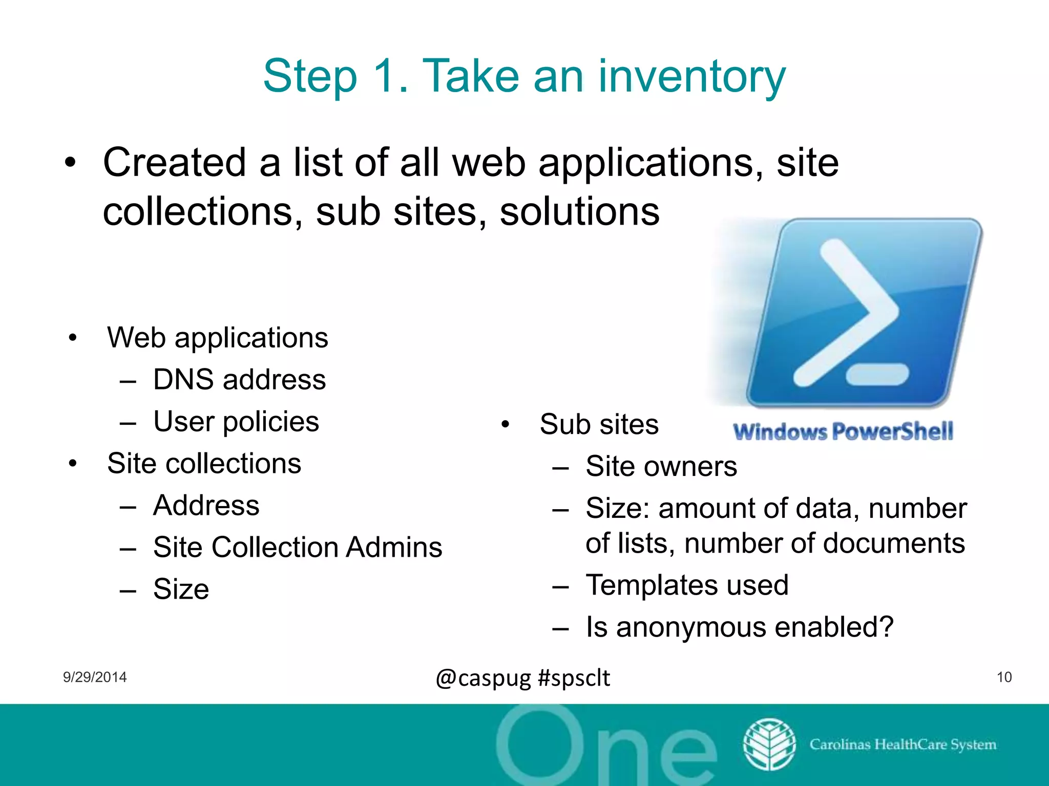 Step 1. Take an inventory 
• Created a list of all web applications, site 
collections, sub sites, solutions 
• Sub sites 
– Site owners 
– Size: amount of data, number 
of lists, number of documents 
– Templates used 
– Is anonymous enabled? 
• Web applications 
– DNS address 
– User policies 
• Site collections 
– Address 
– Site Collection Admins 
– Size 
9/29/2014 @caspug #spsclt 10 
 