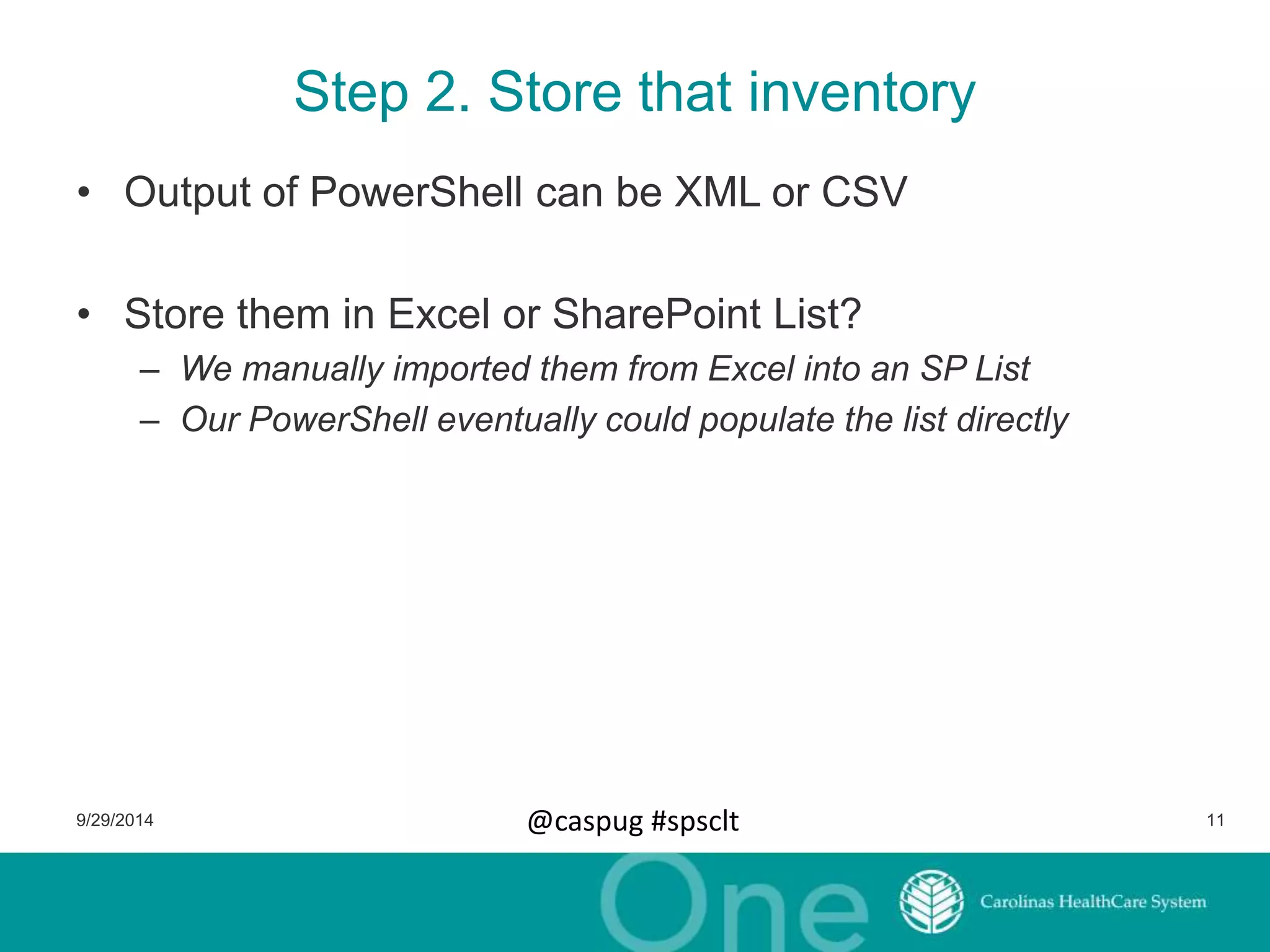 Step 2. Store that inventory 
• Output of PowerShell can be XML or CSV 
• Store them in Excel or SharePoint List? 
– We manually imported them from Excel into an SP List 
– Our PowerShell eventually could populate the list directly 
9/29/2014 @caspug #spsclt 11 
 