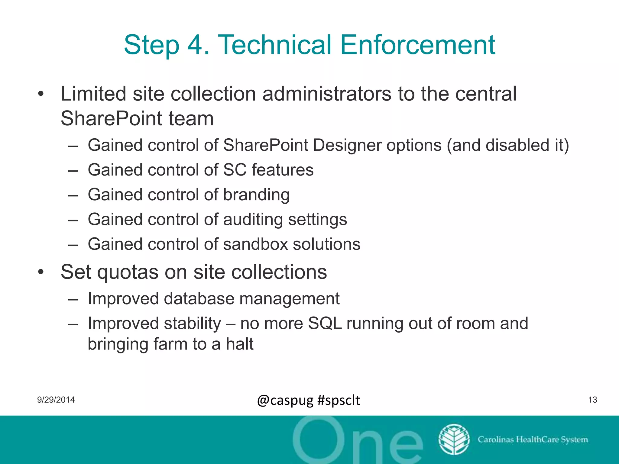 Step 4. Technical Enforcement 
• Limited site collection administrators to the central 
SharePoint team 
– Gained control of SharePoint Designer options (and disabled it) 
– Gained control of SC features 
– Gained control of branding 
– Gained control of auditing settings 
– Gained control of sandbox solutions 
• Set quotas on site collections 
– Improved database management 
– Improved stability – no more SQL running out of room and 
bringing farm to a halt 
9/29/2014 @caspug #spsclt 13 
 