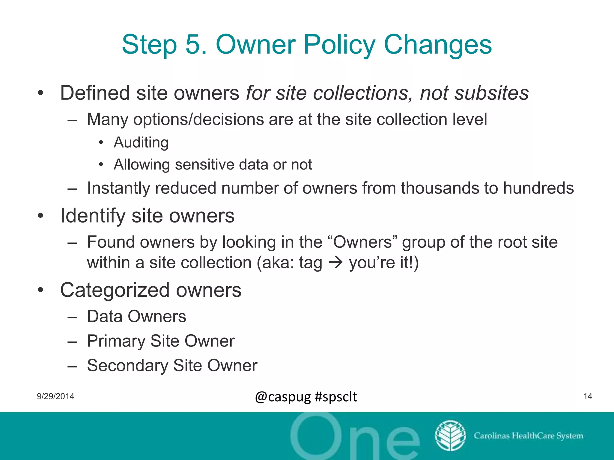 Step 5. Owner Policy Changes 
• Defined site owners for site collections, not subsites 
– Many options/decisions are at the site collection level 
• Auditing 
• Allowing sensitive data or not 
– Instantly reduced number of owners from thousands to hundreds 
• Identify site owners 
– Found owners by looking in the “Owners” group of the root site 
within a site collection (aka: tag  you’re it!) 
• Categorized owners 
– Data Owners 
– Primary Site Owner 
– Secondary Site Owner 
9/29/2014 @caspug #spsclt 14 
 