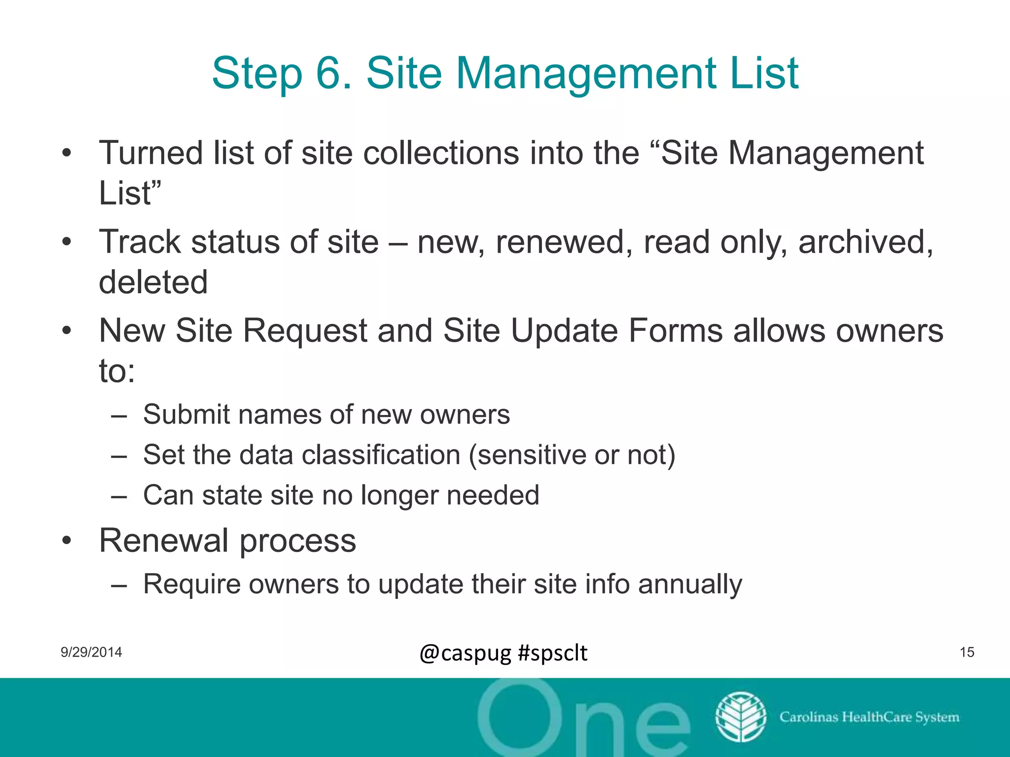 Step 6. Site Management List 
• Turned list of site collections into the “Site Management 
List” 
• Track status of site – new, renewed, read only, archived, 
deleted 
• New Site Request and Site Update Forms allows owners 
to: 
– Submit names of new owners 
– Set the data classification (sensitive or not) 
– Can state site no longer needed 
• Renewal process 
– Require owners to update their site info annually 
9/29/2014 @caspug #spsclt 15 
 