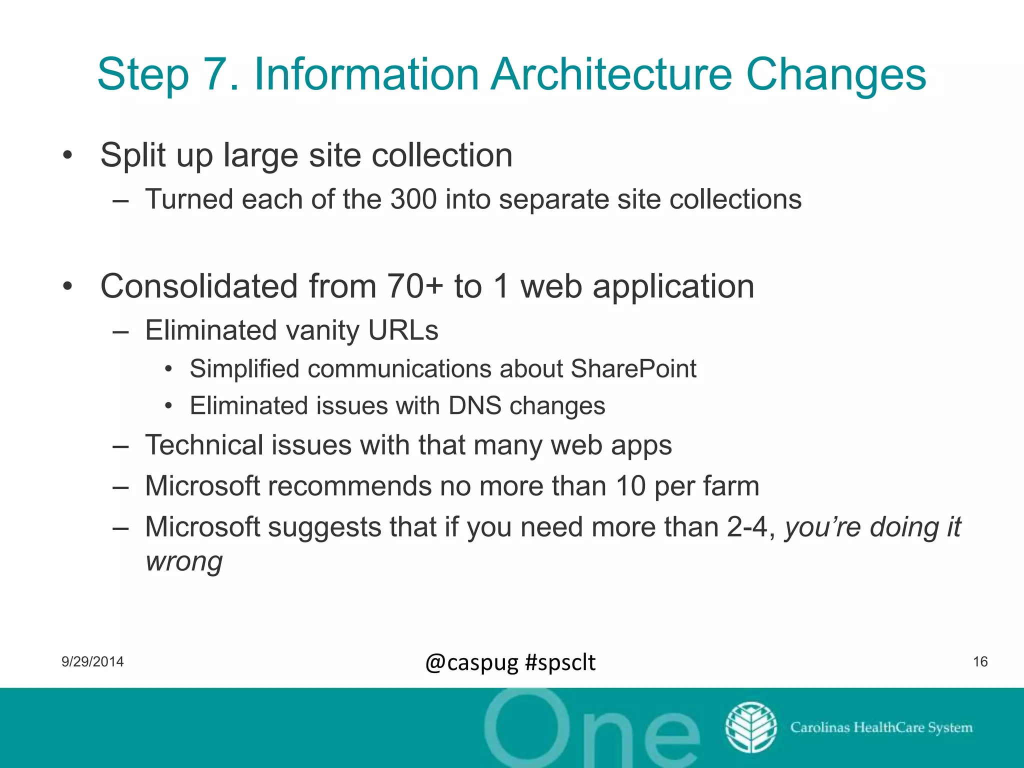 Step 7. Information Architecture Changes 
• Split up large site collection 
– Turned each of the 300 into separate site collections 
• Consolidated from 70+ to 1 web application 
– Eliminated vanity URLs 
• Simplified communications about SharePoint 
• Eliminated issues with DNS changes 
– Technical issues with that many web apps 
– Microsoft recommends no more than 10 per farm 
– Microsoft suggests that if you need more than 2-4, you’re doing it 
wrong 
9/29/2014 @caspug #spsclt 16 
 