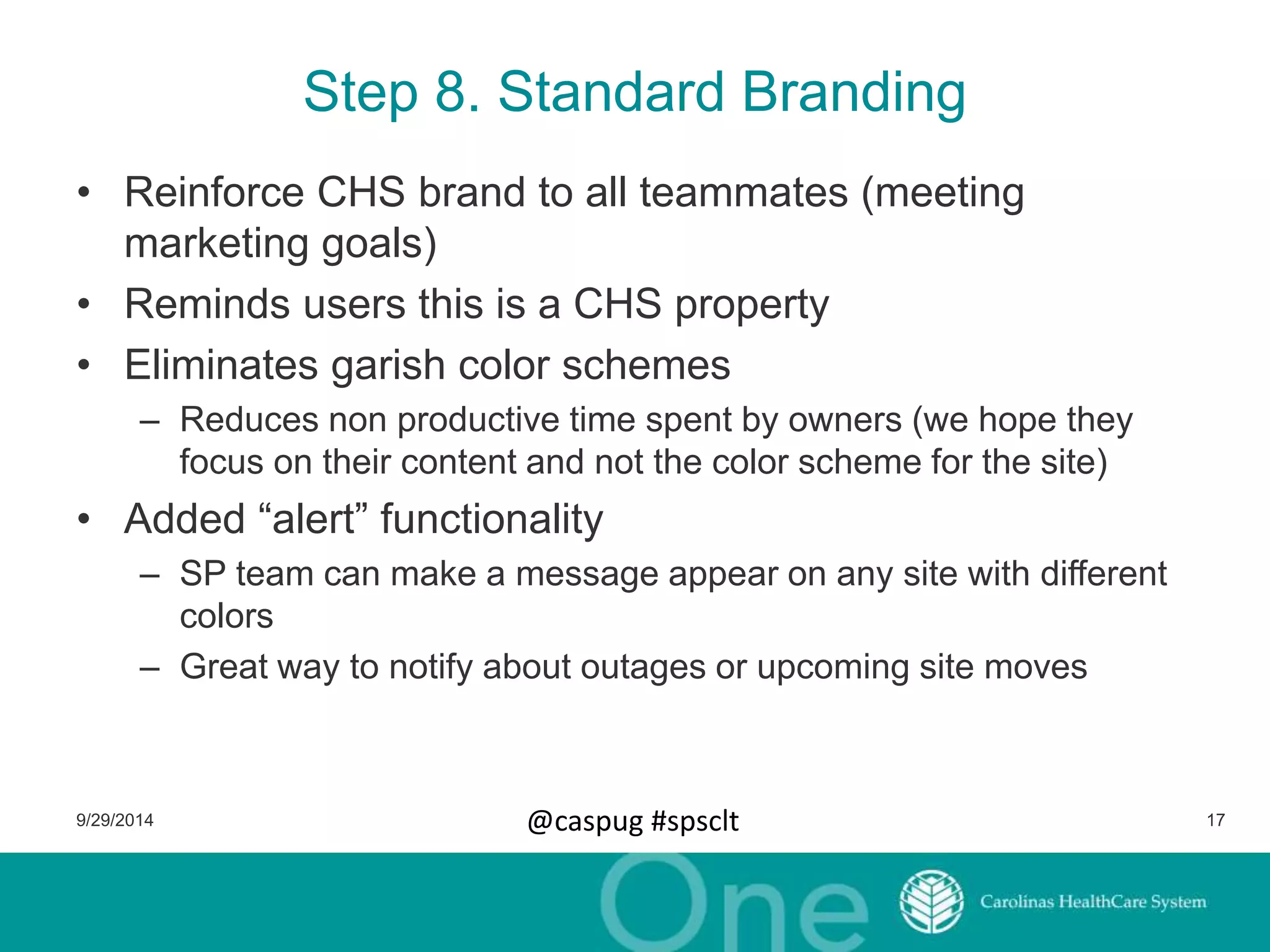 Step 8. Standard Branding 
• Reinforce CHS brand to all teammates (meeting 
marketing goals) 
• Reminds users this is a CHS property 
• Eliminates garish color schemes 
– Reduces non productive time spent by owners (we hope they 
focus on their content and not the color scheme for the site) 
• Added “alert” functionality 
– SP team can make a message appear on any site with different 
colors 
– Great way to notify about outages or upcoming site moves 
9/29/2014 @caspug #spsclt 17 
 