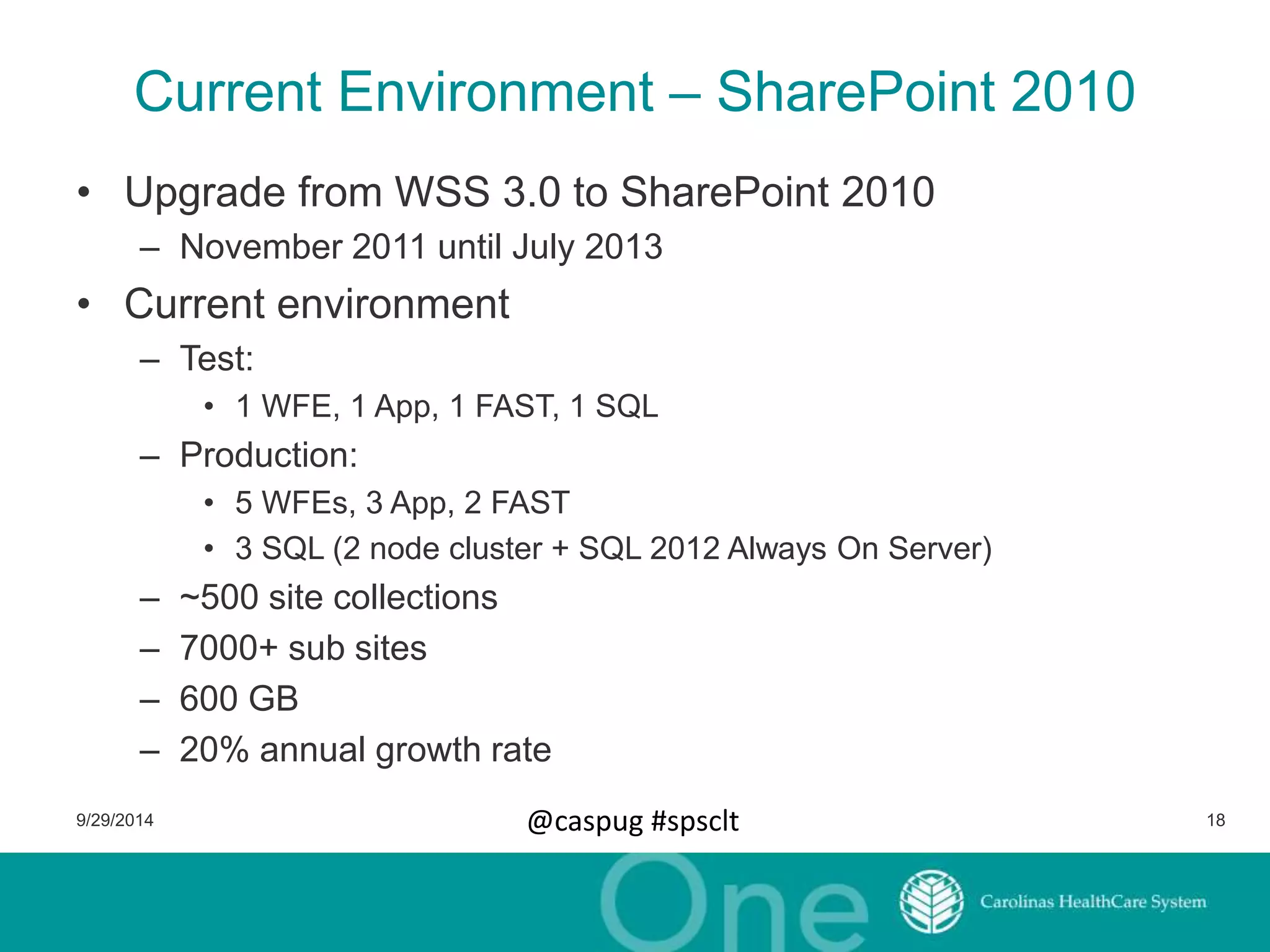 Current Environment – SharePoint 2010 
• Upgrade from WSS 3.0 to SharePoint 2010 
– November 2011 until July 2013 
• Current environment 
– Test: 
• 1 WFE, 1 App, 1 FAST, 1 SQL 
– Production: 
• 5 WFEs, 3 App, 2 FAST 
• 3 SQL (2 node cluster + SQL 2012 Always On Server) 
– ~500 site collections 
– 7000+ sub sites 
– 600 GB 
– 20% annual growth rate 
9/29/2014 @caspug #spsclt 18 
 