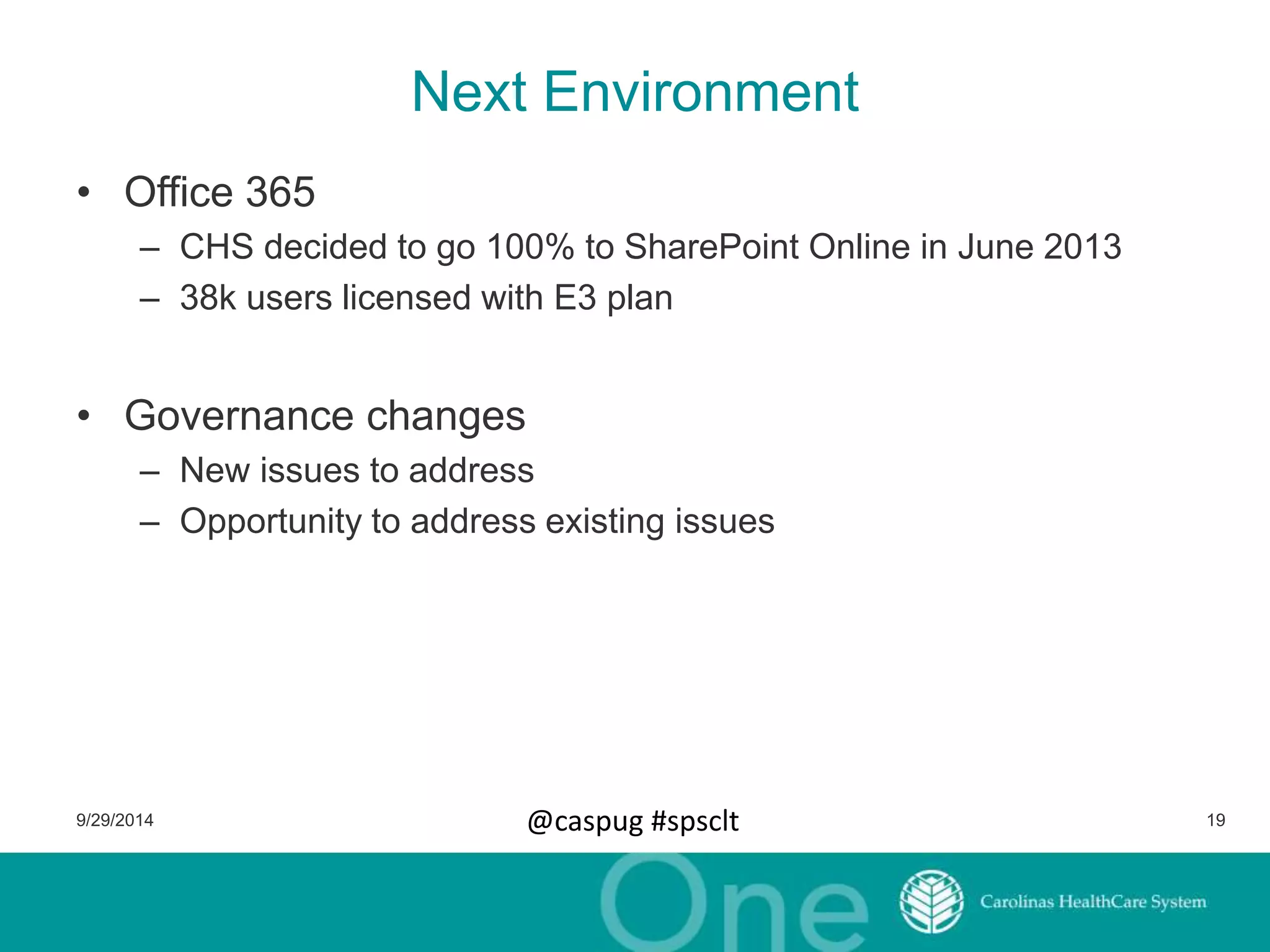 Next Environment 
• Office 365 
– CHS decided to go 100% to SharePoint Online in June 2013 
– 38k users licensed with E3 plan 
• Governance changes 
– New issues to address 
– Opportunity to address existing issues 
9/29/2014 @caspug #spsclt 19 
 
