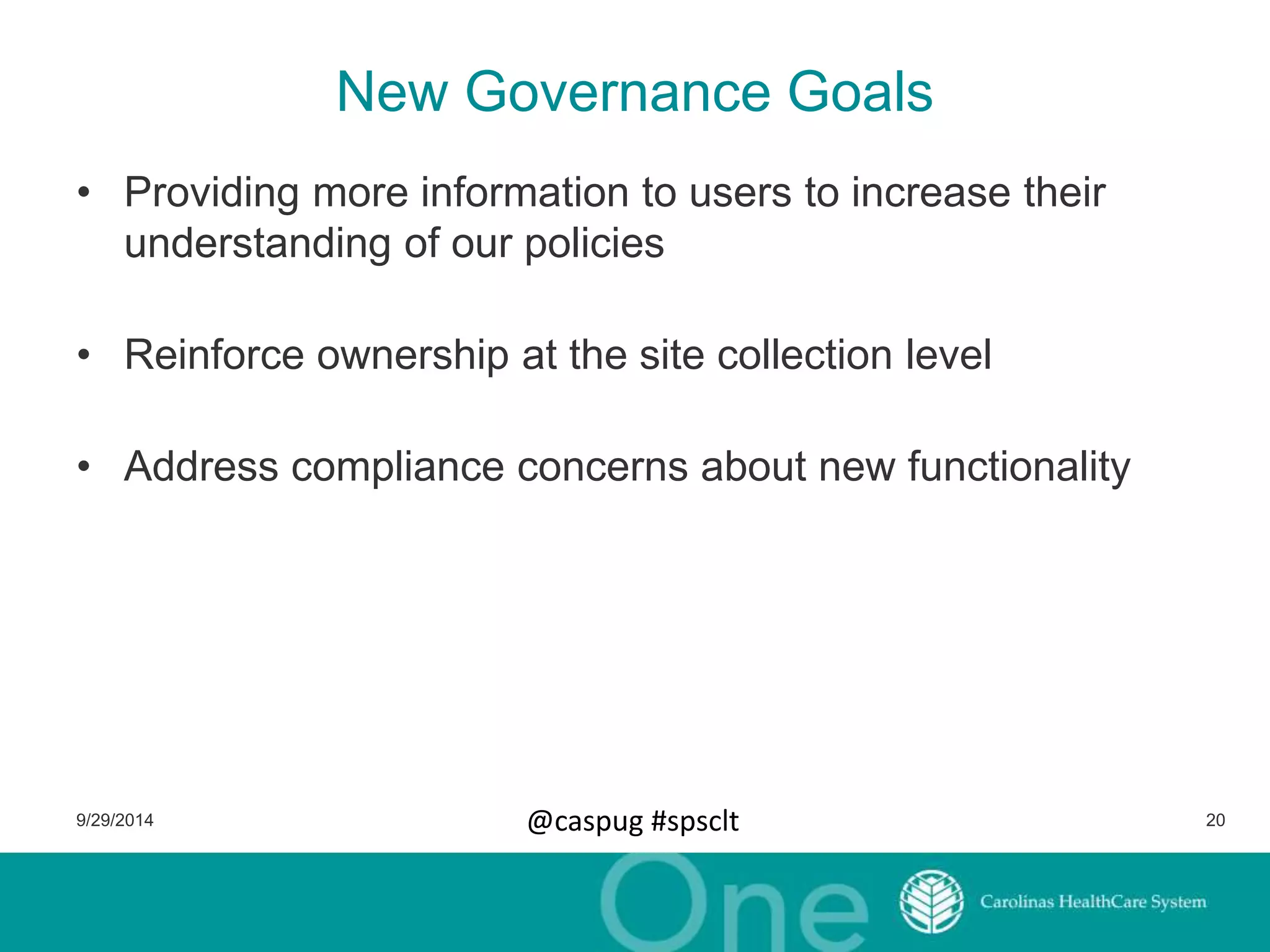 New Governance Goals 
• Providing more information to users to increase their 
understanding of our policies 
• Reinforce ownership at the site collection level 
• Address compliance concerns about new functionality 
9/29/2014 @caspug #spsclt 20 
 