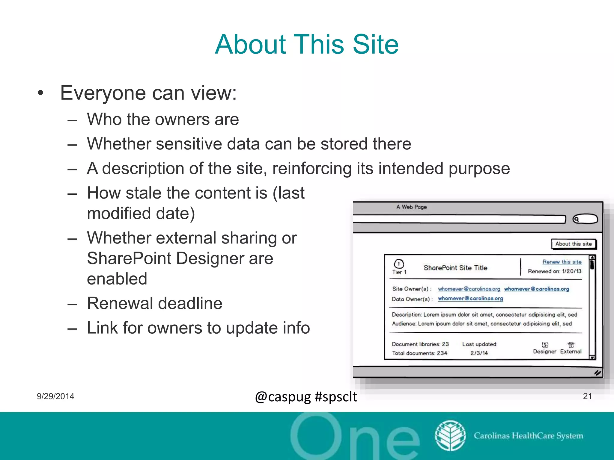 About This Site 
• Everyone can view: 
– Who the owners are 
– Whether sensitive data can be stored there 
– A description of the site, reinforcing its intended purpose 
– How stale the content is (last 
modified date) 
– Whether external sharing or 
SharePoint Designer are 
enabled 
– Renewal deadline 
– Link for owners to update info 
9/29/2014 @caspug #spsclt 21 
 