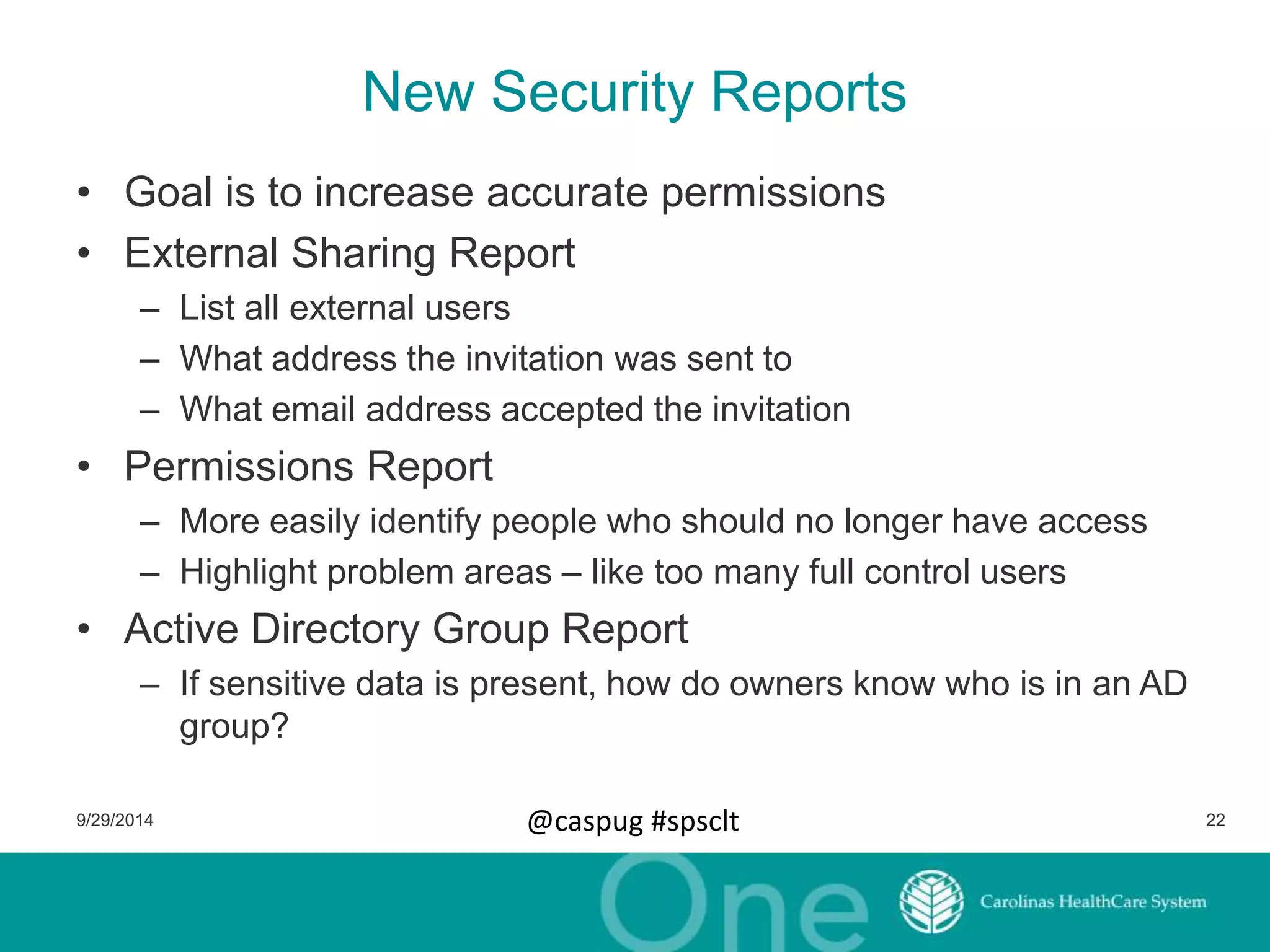 New Security Reports 
• Goal is to increase accurate permissions 
• External Sharing Report 
– List all external users 
– What address the invitation was sent to 
– What email address accepted the invitation 
• Permissions Report 
– More easily identify people who should no longer have access 
– Highlight problem areas – like too many full control users 
• Active Directory Group Report 
– If sensitive data is present, how do owners know who is in an AD 
group? 
9/29/2014 @caspug #spsclt 22 
 