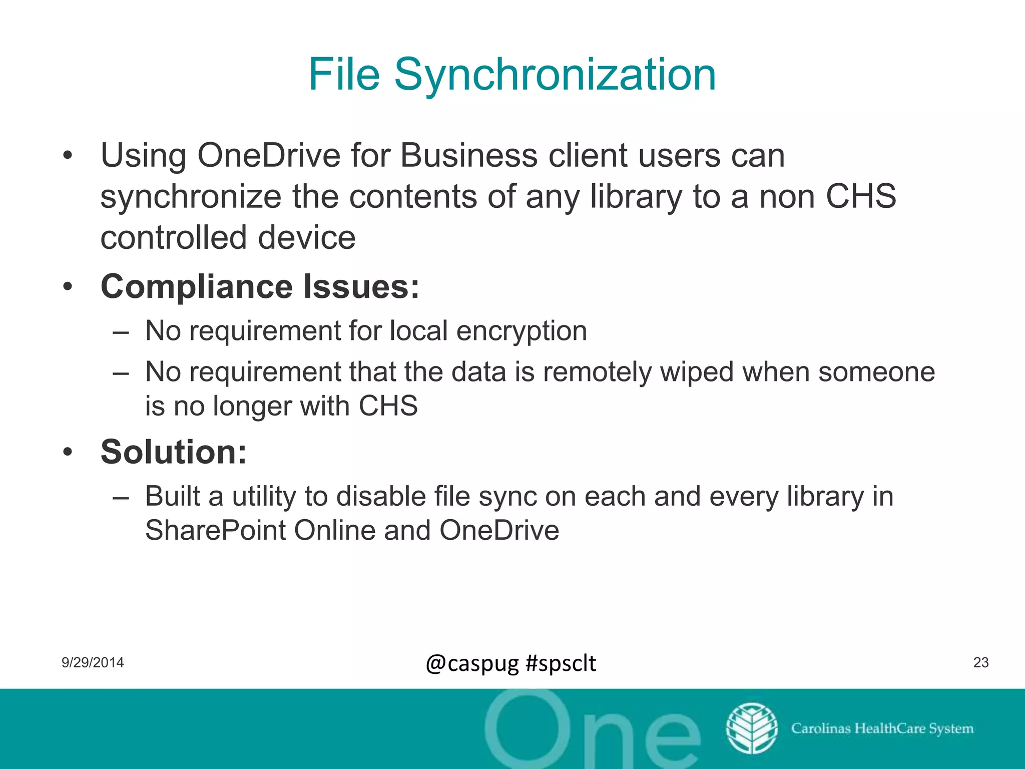 File Synchronization 
• Using OneDrive for Business client users can 
synchronize the contents of any library to a non CHS 
controlled device 
• Compliance Issues: 
– No requirement for local encryption 
– No requirement that the data is remotely wiped when someone 
is no longer with CHS 
• Solution: 
– Built a utility to disable file sync on each and every library in 
SharePoint Online and OneDrive 
9/29/2014 @caspug #spsclt 23 
 