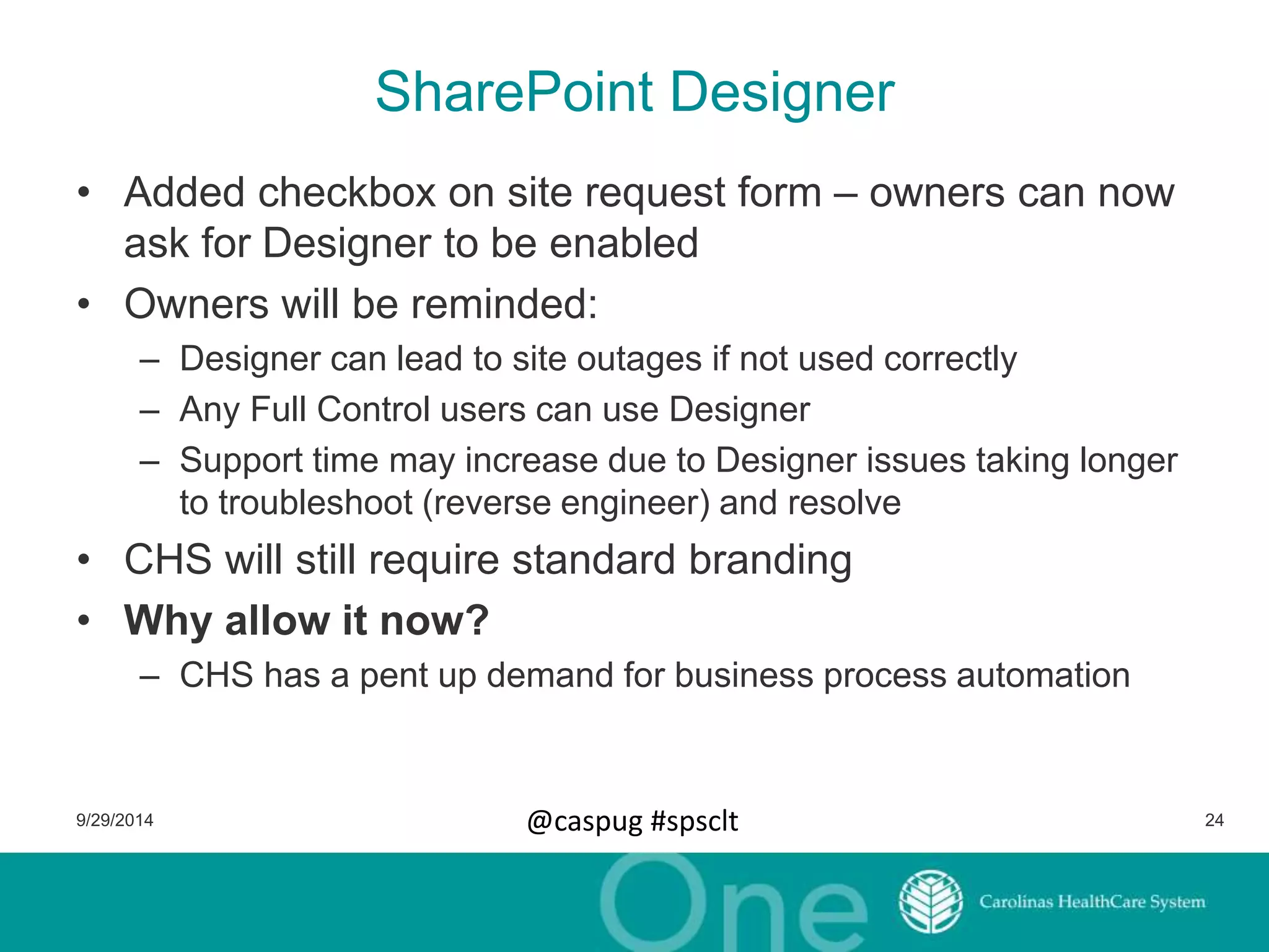 SharePoint Designer 
• Added checkbox on site request form – owners can now 
ask for Designer to be enabled 
• Owners will be reminded: 
– Designer can lead to site outages if not used correctly 
– Any Full Control users can use Designer 
– Support time may increase due to Designer issues taking longer 
to troubleshoot (reverse engineer) and resolve 
• CHS will still require standard branding 
• Why allow it now? 
– CHS has a pent up demand for business process automation 
9/29/2014 @caspug #spsclt 24 
 