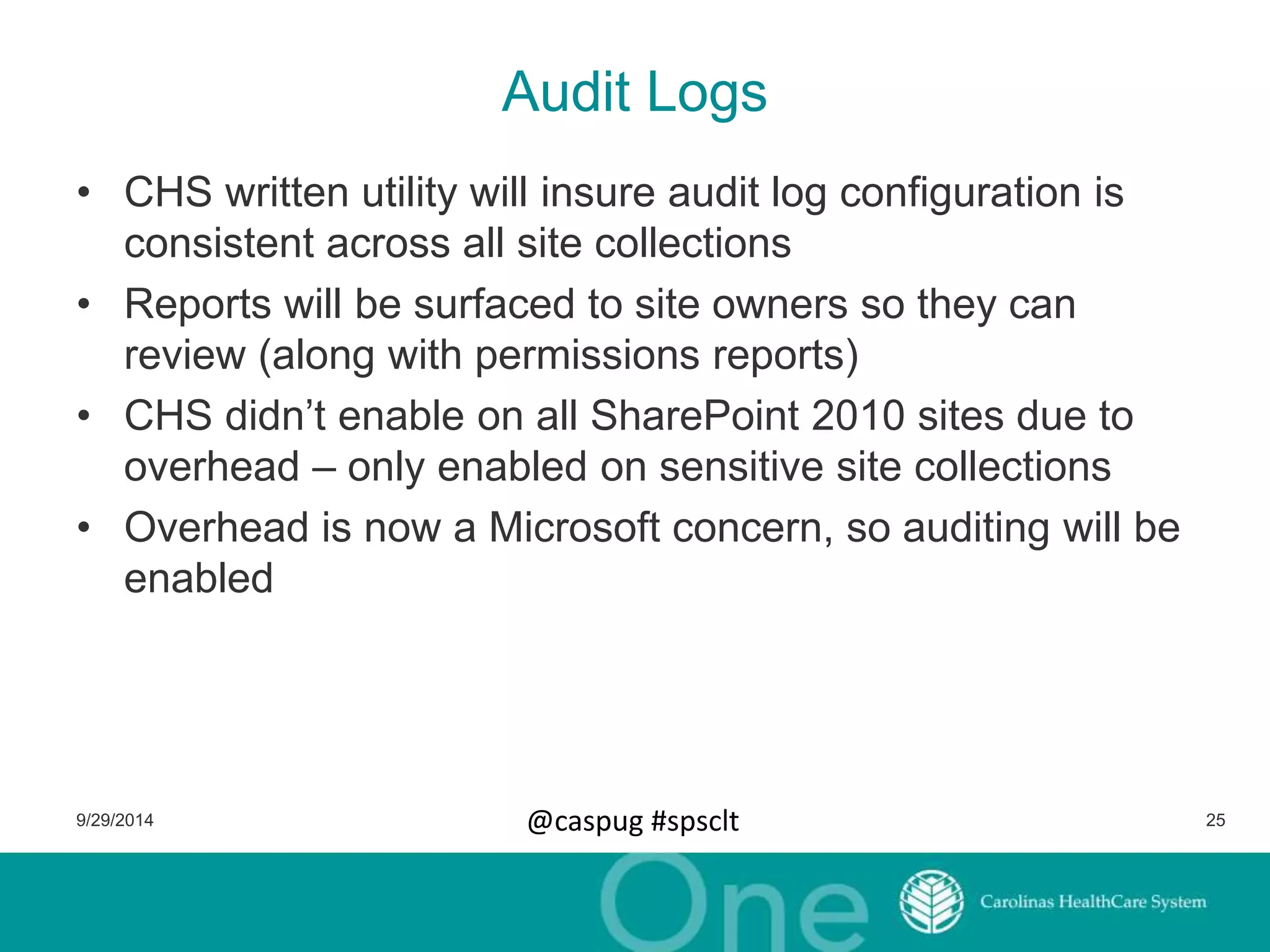 Audit Logs 
• CHS written utility will insure audit log configuration is 
consistent across all site collections 
• Reports will be surfaced to site owners so they can 
review (along with permissions reports) 
• CHS didn’t enable on all SharePoint 2010 sites due to 
overhead – only enabled on sensitive site collections 
• Overhead is now a Microsoft concern, so auditing will be 
enabled 
9/29/2014 @caspug #spsclt 25 
 