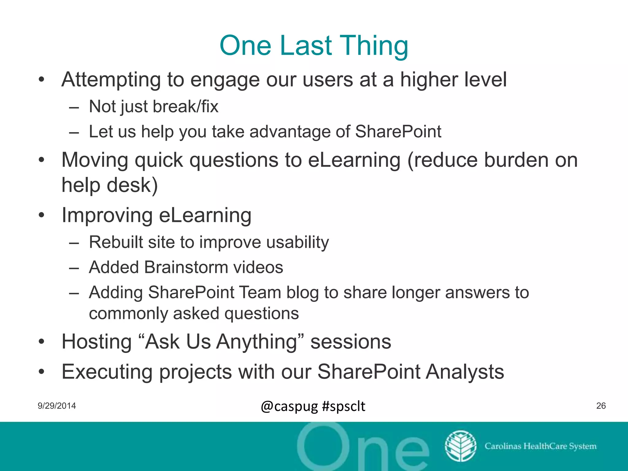 One Last Thing 
• Attempting to engage our users at a higher level 
– Not just break/fix 
– Let us help you take advantage of SharePoint 
• Moving quick questions to eLearning (reduce burden on 
help desk) 
• Improving eLearning 
– Rebuilt site to improve usability 
– Added Brainstorm videos 
– Adding SharePoint Team blog to share longer answers to 
commonly asked questions 
• Hosting “Ask Us Anything” sessions 
• Executing projects with our SharePoint Analysts 
9/29/2014 @caspug #spsclt 26 
 