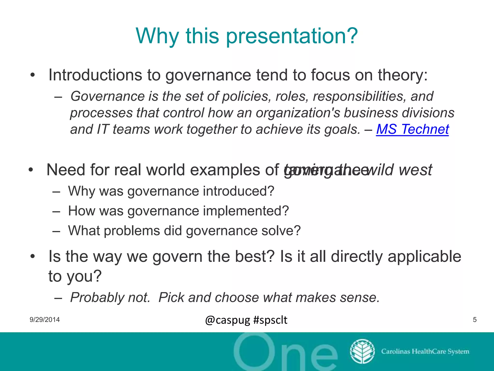 Why this presentation? 
• Introductions to governance tend to focus on theory: 
– Governance is the set of policies, roles, responsibilities, and 
processes that control how an organization's business divisions 
and IT teams work together to achieve its goals. – MS Technet 
•• Need for real world examples of tgaomveinrgn athnece wild west 
– Why was governance introduced? 
– How was governance implemented? 
– What problems did governance solve? 
• Is the way we govern the best? Is it all directly applicable 
to you? 
– Probably not. Pick and choose what makes sense. 
9/29/2014 @caspug #spsclt 5 
 