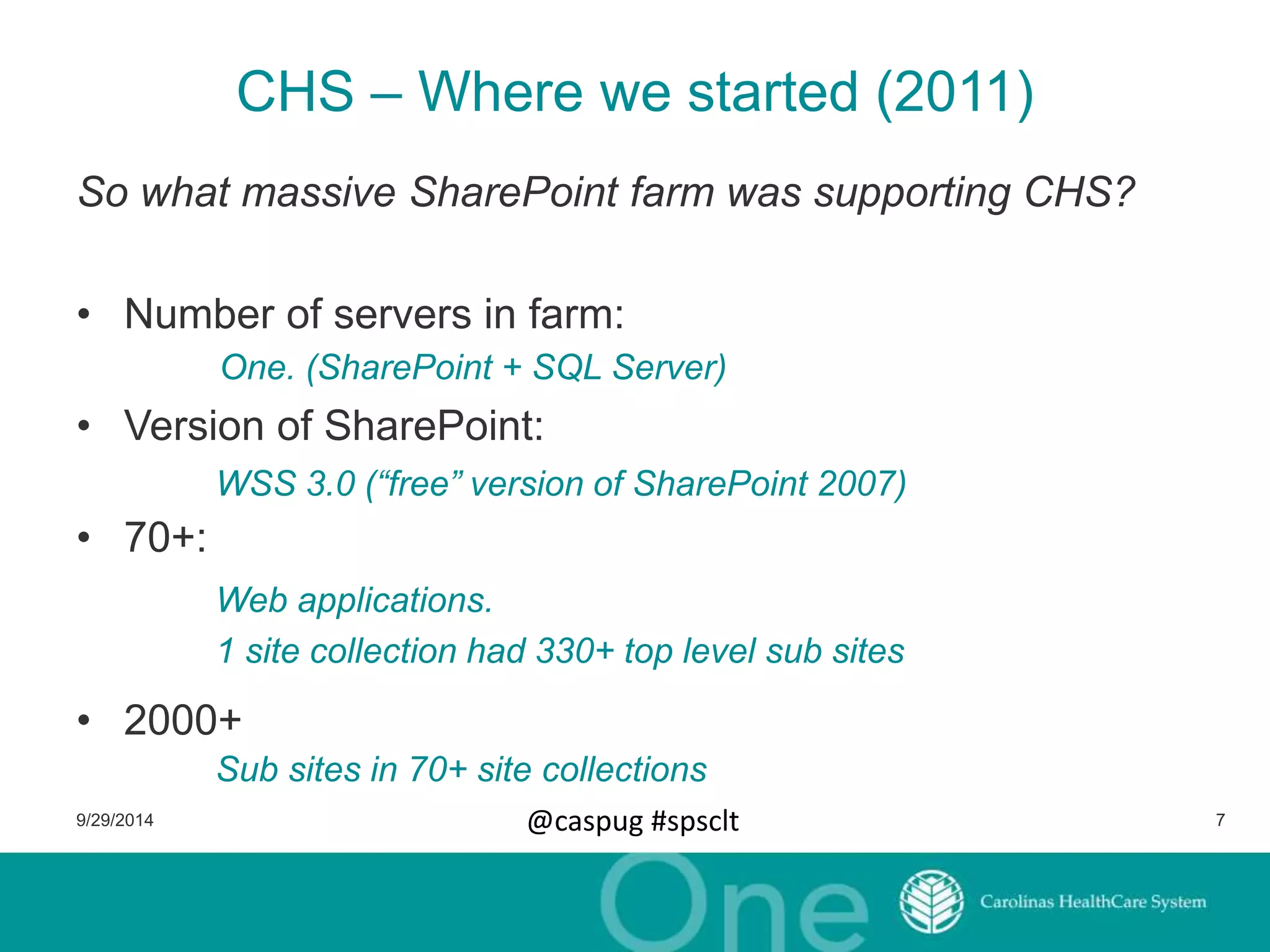 CHS – Where we started (2011) 
So what massive SharePoint farm was supporting CHS? 
• Number of servers in farm: 
One. (SharePoint + SQL Server) 
• Version of SharePoint: 
• 70+: 
WSS 3.0 (“free” version of SharePoint 2007) 
Web applications. 
1 site collection had 330+ top level sub sites 
• 2000+ 
Sub sites in 70+ site collections 
9/29/2014 @caspug #spsclt 7 
 