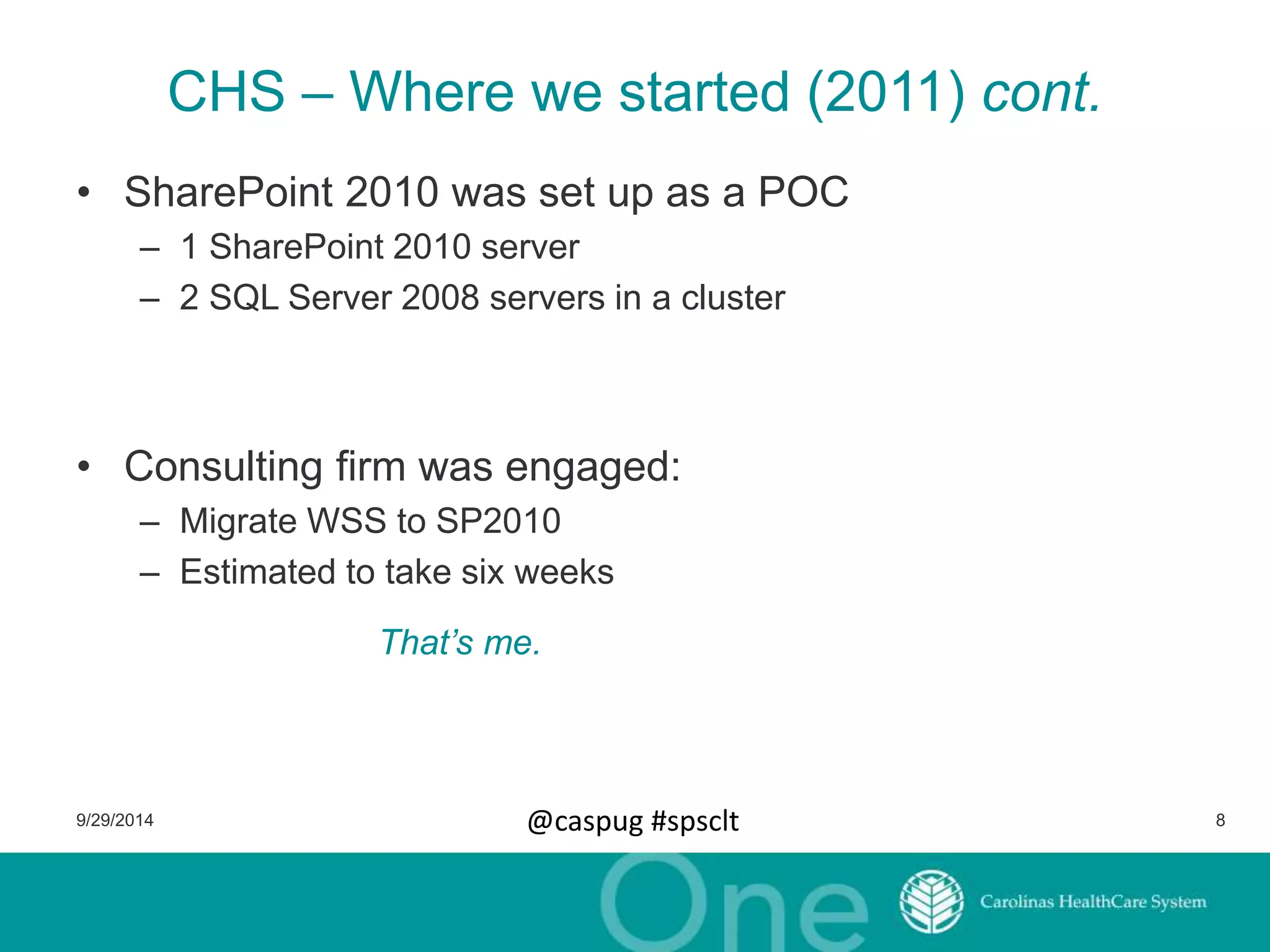 CHS – Where we started (2011) cont. 
• SharePoint 2010 was set up as a POC 
– 1 SharePoint 2010 server 
– 2 SQL Server 2008 servers in a cluster 
• Consulting firm was engaged: 
– Migrate WSS to SP2010 
– Estimated to take six weeks 
That’s me. 
9/29/2014 @caspug #spsclt 8 
 