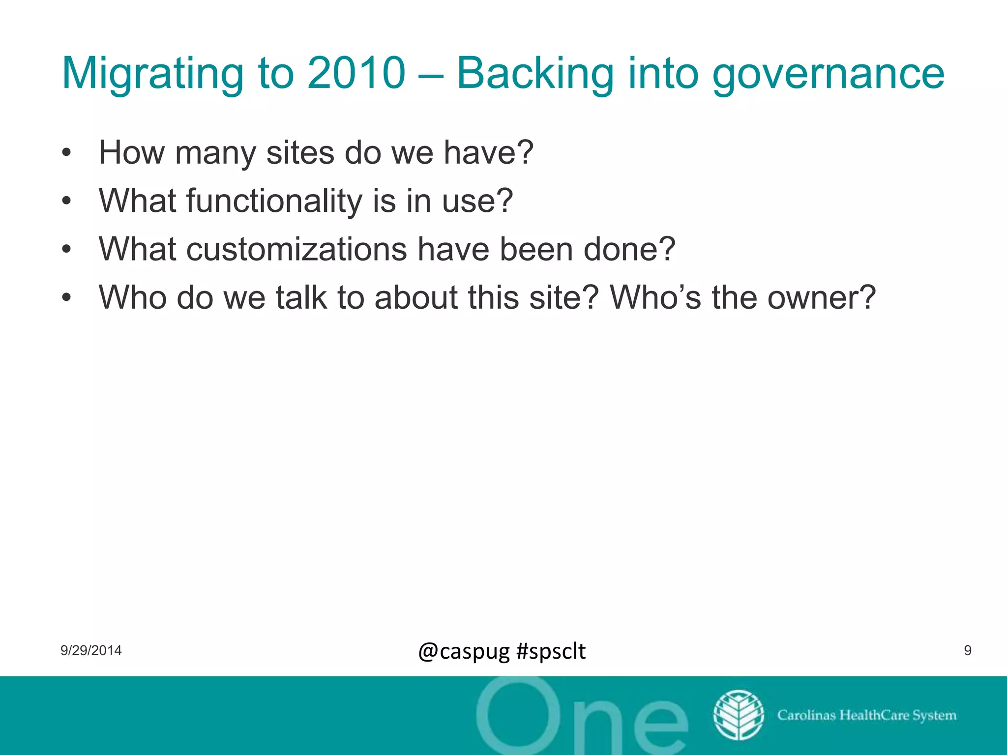 Migrating to 2010 – Backing into governance 
• How many sites do we have? 
• What functionality is in use? 
• What customizations have been done? 
• Who do we talk to about this site? Who’s the owner? 
9/29/2014 @caspug #spsclt 9 
 