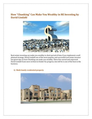 How “Chunking” Can Make You Wealthy in RE Investing by
David Lindahl




Real estate investing can make you wealthy in short period of time if you implement a well
planned strategy. David Lindahl one of the most popular and successful real estate investor
has given tips on how Chunking can make you wealthy. There few unreal and unproved
David Lindahl Scam were written to hinder his progress, but still he is one of the best in the
business.


   1) Multi-family residential property
 