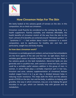 How Cinnamon Helps For The Skin
We lately looked at the salutary goods of tomato on the skin. In this
composition, let us check out cinnamon.
Cinnamon could fluently be considered as the coming big thing ’ as a
health supplement. fluently available, and relatively affordable, the
health benefits of cinnamon stretch all the way from the skin to the
heart. utmost of its benefits are centered around ‘ Metabolic pattern ‘ or
‘ Syndrome X ’ – I had written about insulin resistance in a recent
composition, and its significance for healthy skin and hair, and
particularly, weight loss and body shaping.
So how does cinnamon work?
Cinnamon is a veritably good anti oxidant, and we know that antioxidants
are the form agents of the skin and the hair. So right down, that's a
veritably good reason to include further cinnamon in the diet. Next, it
has salutary goods on the lipid metabolism. Abnormal lipids are also
generally seen in youthful men, with central or vertex hair loss, and this
could be a veritably useful salutary addition in this group of men. In
women, in whom PCOS plays a veritably important part in hair loss,
hirsutism and acne, salutary supplementation of cinnamon( boluses
studied ranged from1.5 to 3 g per day, in divided boluses) helps in
reducing insulin resistance. This helps both the PCOS and the adverse
goods of PCOS on the skin, hair and the body, in addition to helping with
gravidity. One way in which cinnamon, may act, is by helping the good
microbes in our gut, which can laterally help with glucose and fat
metabolism.
 