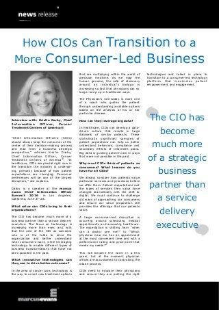 Interview with: Kristin Darby, Chief
Information Officer, Cancer
Treatment Centers of America®
“Chief Information Officers (CIOs)
should always keep the consumer at the
center of their decision-making process
and lead from a business strategic
perspective,” advises Kristin Darby,
Chief Information Officer, Cancer
Treatment Centers of America®
. “In
healthcare, CIOs are pivotal right now in
the transition the industry is undergo-
ing, primarily because of how patient
expectations are changing. Consumer
preferences will be one of the largest
disruptors,” she explains.
Darby is a speaker at the marcus
evans Chief Information Officer
Summit 2016 in Los Angeles,
California, June 27-28.
What value can CIOs bring to their
organizations?
The CIO has become much more of a
business partner than a service delivery
executive. The focus on technology is
increasing more than ever, and with
that the role of the CIO as someone
who is at the table to drive the
organization and better understand
what consumers want, while leveraging
technology to enable different types of
business transformations that have not
been possible in the past.
What innovative technologies can
they use to drive better outcomes?
In the area of cancer care, technology is
the way to unveil new treatment options
that are multiplying within the world of
precision medicine. As we map the
human genome, the rate of discovery
around an individual’s biology is
increasing so fast that physicians can no
longer keep up in traditional ways.
The Physician’s role today is more one
of a coach who guides the patient
through understanding available options
based on the analysis of his or her
particular disease.
How can they leverage big data?
In healthcare, CIOs can develop a data-
driven culture that results in large
datasets of similar patients. These
statistically significant samples of
patient populations can help us better
understand behaviors, compliance and
secondary effects of treatment plans.
Big data is guiding patient care in ways
that were not possible in the past.
Why must CIOs think of patients as
consumers? What lessons do you
have for all CIOs?
We always consider how patients value
particular services and processes before
we offer them. Patient expectations and
the types of services they value have
changed dramatically with the shift to
digital. We must continue to challenge
old ways of approaching our consumers
and ensure our value proposition still
provides the offerings that our patients
value.
A large consumer-led disruption is
occurring around scheduling medical
appointments and accessing healthcare.
The expectation is shifting from “when
can a doctor see me?” to “Which
physician near me has an appointment
at the most convenient time and with a
performance rating and price point that
meets my needs?”
This will become the norm in a few
years, but at the moment physician
offices are accustomed to controlling the
intake process.
CIOs need to educate their physicians
and ensure they are putting the right
technologies and talent in place to
transition to a consumer-led technology
platform that maximizes patient
empowerment and engagement.
The CIO has
become
much more
of a strategic
business
partner than
a service
delivery
executive
How CIOs Can Transition to a
More Consumer-Led Business
 