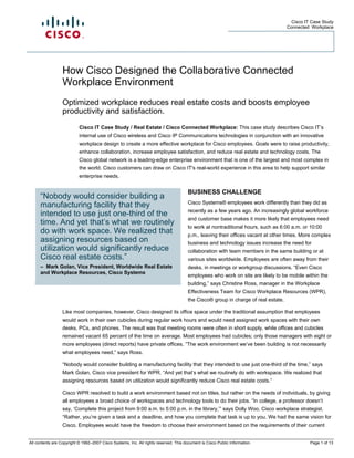 Cisco IT Case Study
                                                                                                                                    Connected Workplace




                  How Cisco Designed the Collaborative Connected
                  Workplace Environment
                  Optimized workplace reduces real estate costs and boosts employee
                  productivity and satisfaction.
                           Cisco IT Case Study / Real Estate / Cisco Connected Workplace: This case study describes Cisco IT’s
                           internal use of Cisco wireless and Cisco IP Communications technologies in conjunction with an innovative
                           workplace design to create a more effective workplace for Cisco employees. Goals were to raise productivity,
                           enhance collaboration, increase employee satisfaction, and reduce real estate and technology costs. The
                           Cisco global network is a leading-edge enterprise environment that is one of the largest and most complex in
                           the world. Cisco customers can draw on Cisco IT's real-world experience in this area to help support similar
                           enterprise needs.


                                                                                       BUSINESS CHALLENGE
      “Nobody would consider building a
                                                                                       Cisco Systems® employees work differently than they did as
      manufacturing facility that they
                                                                                       recently as a few years ago. An increasingly global workforce
      intended to use just one-third of the
                                                                                       and customer base makes it more likely that employees need
      time. And yet that’s what we routinely                                           to work at nontraditional hours, such as 6:00 a.m. or 10:00
      do with work space. We realized that                                             p.m., leaving their offices vacant at other times. More complex
      assigning resources based on                                                     business and technology issues increase the need for
      utilization would significantly reduce                                           collaboration with team members in the same building or at
      Cisco real estate costs.”                                                        various sites worldwide. Employees are often away from their
      – Mark Golan, Vice President, Worldwide Real Estate                              desks, in meetings or workgroup discussions. “Even Cisco
      and Workplace Resources, Cisco Systems
                                                                                       employees who work on site are likely to be mobile within the
                                                                                       building,” says Christine Ross, manager in the Workplace
                                                                                       Effectiveness Team for Cisco Workplace Resources (WPR),
                                                                                       the Cisco® group in charge of real estate.

                  Like most companies, however, Cisco designed its office space under the traditional assumption that employees
                  would work in their own cubicles during regular work hours and would need assigned work spaces with their own
                  desks, PCs, and phones. The result was that meeting rooms were often in short supply, while offices and cubicles
                  remained vacant 65 percent of the time on average. Most employees had cubicles; only those managers with eight or
                  more employees (direct reports) have private offices. “The work environment we’ve been building is not necessarily
                  what employees need,” says Ross.

                  “Nobody would consider building a manufacturing facility that they intended to use just one-third of the time,” says
                  Mark Golan, Cisco vice president for WPR. “And yet that’s what we routinely do with workspace. We realized that
                  assigning resources based on utilization would significantly reduce Cisco real estate costs.”

                  Cisco WPR resolved to build a work environment based not on titles, but rather on the needs of individuals, by giving
                  all employees a broad choice of workspaces and technology tools to do their jobs. “In college, a professor doesn’t
                  say, ‘Complete this project from 9:00 a.m. to 5:00 p.m. in the library,’” says Dolly Woo, Cisco workplace strategist.
                  “Rather, you’re given a task and a deadline, and how you complete that task is up to you. We had the same vision for
                  Cisco. Employees would have the freedom to choose their environment based on the requirements of their current


All contents are Copyright © 1992–2007 Cisco Systems, Inc. All rights reserved. This document is Cisco Public Information.                    Page 1 of 13
 