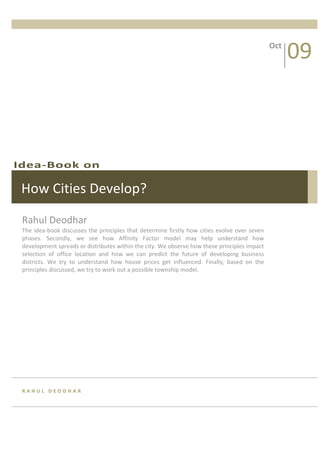 09 
             
                                                                                                           Oct 




Idea‐Book on 

 How Cities Develop? 

 Rahul Deodhar 
 The  idea‐book  discusses  the  principles  that  determine  firstly  how  cities  evolve  over  seven 
 phases.  Secondly,  we  see  how  Affinity  Factor  model  may  help  understand  how 
 development spreads or distributes within the city. We observe how these principles impact 
 selection  of  office  location  and  how  we  can  predict  the  future  of  developing  business 
 districts.  We  try  to  understand  how  house  prices  get  influenced.  Finally,  based  on  the 
 principles discussed, we try to work out a possible township model. 




 RAHUL DEODHAR 
 