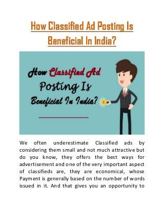How Classified Ad Posting Is
Beneficial In India?
We often underestimate Classified ads by
considering them small and not much attractive but
do you know, they offers the best ways for
advertisement and one of the very important aspect
of classifieds are, they are economical, whose
Payment is generally based on the number of words
issued in it. And that gives you an opportunity to
 