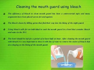 Cleaning the mouth guard using bleach
The efficiency of bleach to clean mouth guard has been a controversial topic and many
arguments have been placed across for and against.
The bleach cleans by killing germs that find their way into the lining of the night guard.
Using bleach calls for an individual to soak the mouth guard in a bowl that contains bleach
and water in the 10:1.
The bowl should be left for a period of at least half an hour. After cleaning the mouth guard
with bleach it is very important to rinse it with lots of water to remove the stains of bleach that
are cringing on the lining of the mouth guard.
 