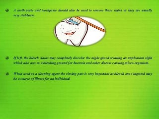 A tooth paste and toothpaste should also be used to remove these stains as they are usually
very stubborn.
If left, the bleach stains may completely discolor the night guard creating an unpleasant sight
which also acts as a bleeding ground for bacteria and other disease causing micro-organism.
When used as a cleaning agent the rinsing part is very important as bleach once ingested may
be a source of illness for an individual.
 