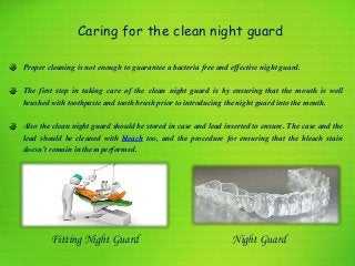 Caring for the clean night guard
Proper cleaning is not enough to guarantee a bacteria free and effective night guard.
The first step in taking care of the clean night guard is by ensuring that the mouth is well
brushed with toothpaste and tooth brush prior to introducing the night guard into the mouth.
Also the clean night guard should be stored in case and lead inserted to ensure. The case and the
lead should be cleaned with bleach too, and the procedure for ensuring that the bleach stain
doesn’t remain in them performed.
Night GuardFitting Night Guard
 