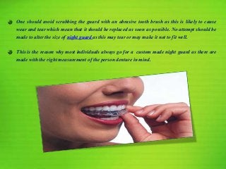 One should avoid scrubbing the guard with an abrasive tooth brush as this is likely to cause
wear and tear which mean that it should be replaced as soon as possible. No attempt should be
made to alter the size of night guard as this may tear or may make it not to fit well.
This is the reason why most individuals always go for a custom made night guard as there are
made with the right measurement of the person denture in mind.
 