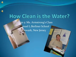 How Clean is the Water? Room 5: Ms. Armstrong’s Class Samuel L.Berliner School Newark, New Jersey 