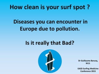 How clean is your surf spot ?
Diseases you can encounter in
Europe due to pollution.
Is it really that Bad?
Dr Guillaume Barucq,
M.D.
EASD Surfing Medicine
Conference 2015
 