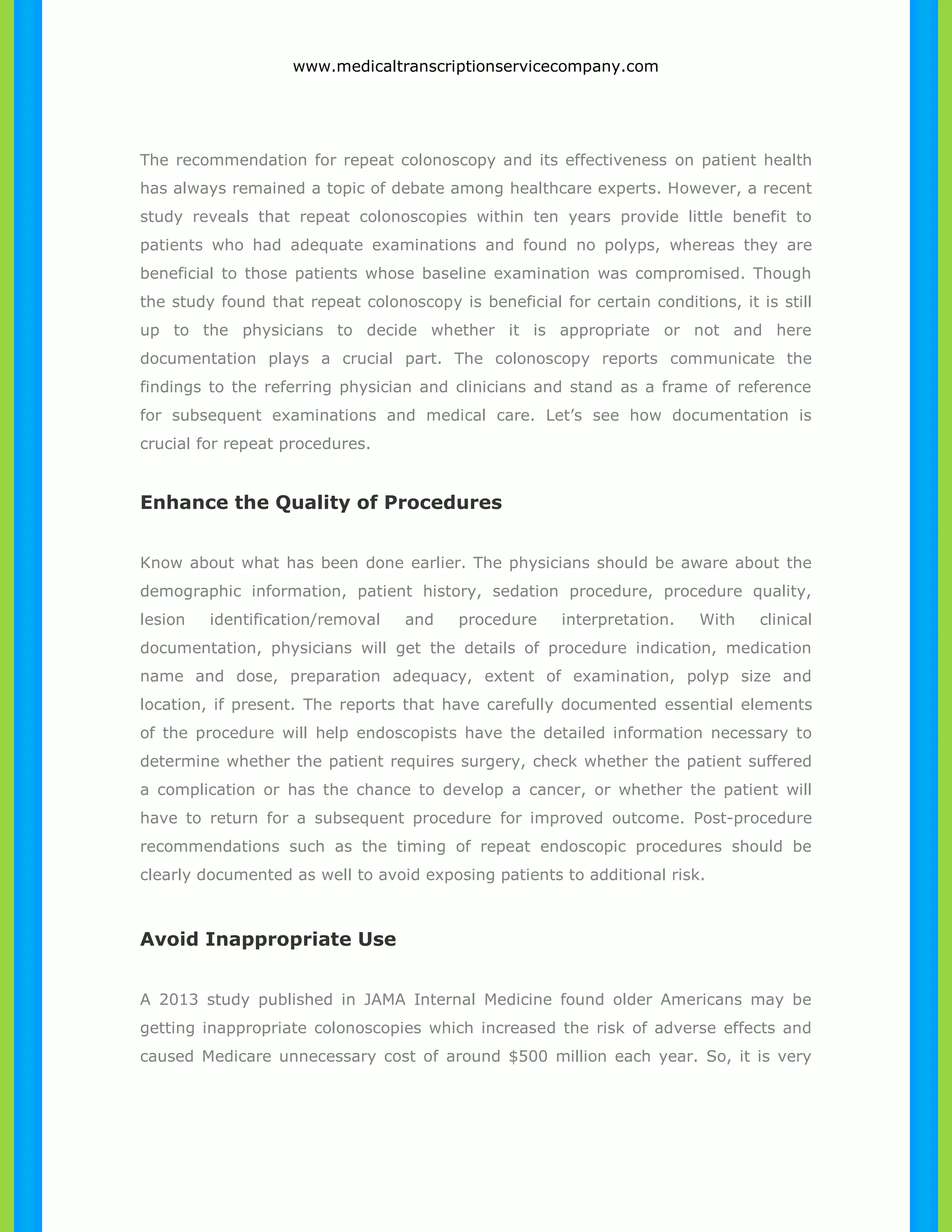 www.medicaltranscriptionservicecompany.com 
The recommendation for repeat colonoscopy and its effectiveness on patient health 
has always remained a topic of debate among healthcare experts. However, a recent 
study reveals that repeat colonoscopies within ten years provide little benefit to 
patients who had adequate examinations and found no polyps, whereas they are 
beneficial to those patients whose baseline examination was compromised. Though 
the study found that repeat colonoscopy is beneficial for certain conditions, it is still 
up to the physicians to decide whether it is appropriate or not and here 
documentation plays a crucial part. The colonoscopy reports communicate the 
findings to the referring physician and clinicians and stand as a frame of reference 
for subsequent examinations and medical care. Let’s see how documentation is 
crucial for repeat procedures. 
Enhance the Quality of Procedures 
Know about what has been done earlier. The physicians should be aware about the 
demographic information, patient history, sedation procedure, procedure quality, 
lesion identification/removal and procedure interpretation. With clinical 
documentation, physicians will get the details of procedure indication, medication 
name and dose, preparation adequacy, extent of examination, polyp size and 
location, if present. The reports that have carefully documented essential elements 
of the procedure will help endoscopists have the detailed information necessary to 
determine whether the patient requires surgery, check whether the patient suffered 
a complication or has the chance to develop a cancer, or whether the patient will 
have to return for a subsequent procedure for improved outcome. Post-procedure 
recommendations such as the timing of repeat endoscopic procedures should be 
clearly documented as well to avoid exposing patients to additional risk. 
Avoid Inappropriate Use 
A 2013 study published in JAMA Internal Medicine found older Americans may be 
getting inappropriate colonoscopies which increased the risk of adverse effects and 
caused Medicare unnecessary cost of around $500 million each year. So, it is very 
 