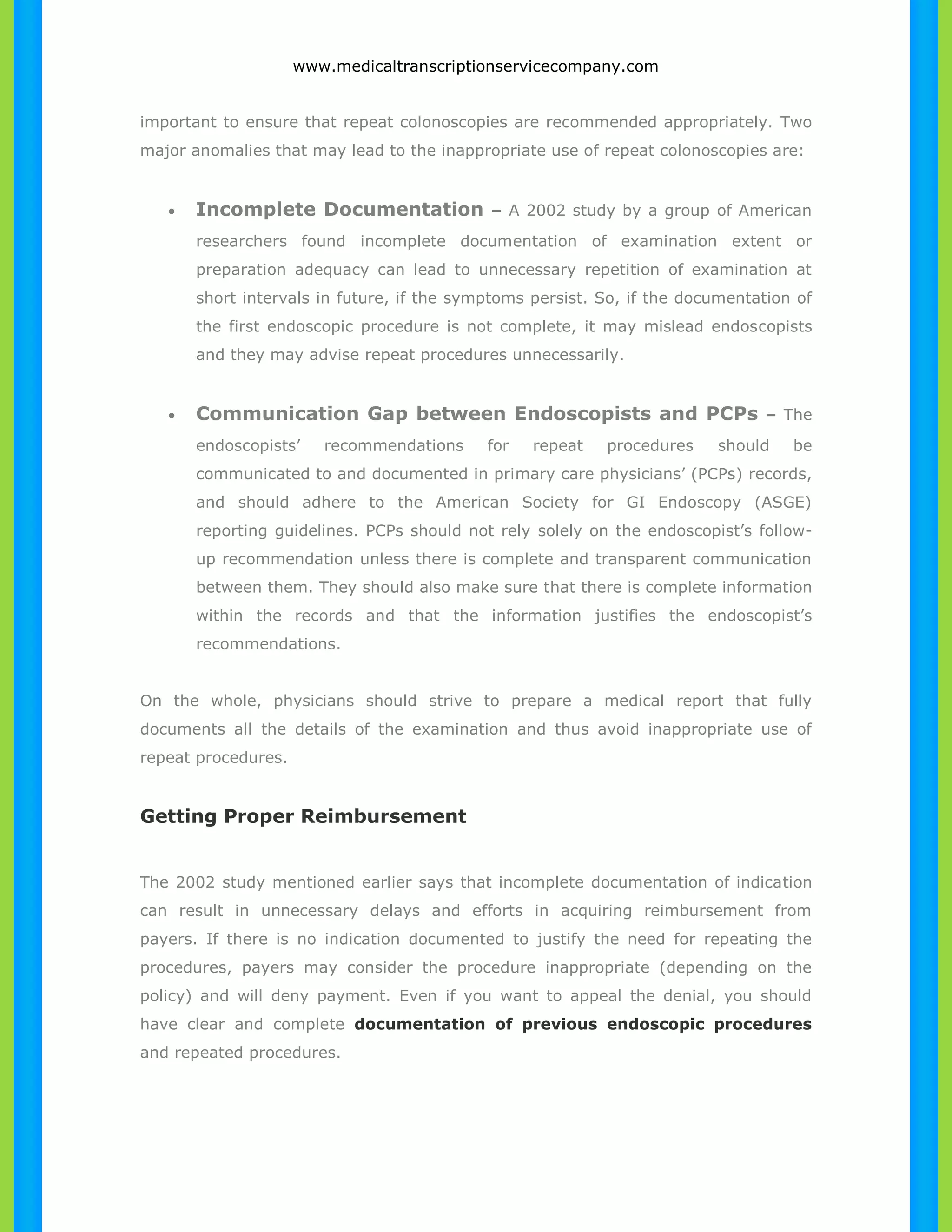 www.medicaltranscriptionservicecompany.com 
important to ensure that repeat colonoscopies are recommended appropriately. Two 
major anomalies that may lead to the inappropriate use of repeat colonoscopies are: 
 Incomplete Documentation – A 2002 study by a group of American 
researchers found incomplete documentation of examination extent or 
preparation adequacy can lead to unnecessary repetition of examination at 
short intervals in future, if the symptoms persist. So, if the documentation of 
the first endoscopic procedure is not complete, it may mislead endoscopists 
and they may advise repeat procedures unnecessarily. 
 Communication Gap between Endoscopists and PCPs – The 
endoscopists’ recommendations for repeat procedures should be 
communicated to and documented in primary care physicians’ (PCPs) records, 
and should adhere to the American Society for GI Endoscopy (ASGE) 
reporting guidelines. PCPs should not rely solely on the endoscopist’s follow-up 
recommendation unless there is complete and transparent communication 
between them. They should also make sure that there is complete information 
within the records and that the information justifies the endoscopist’s 
recommendations. 
On the whole, physicians should strive to prepare a medical report that fully 
documents all the details of the examination and thus avoid inappropriate use of 
repeat procedures. 
Getting Proper Reimbursement 
The 2002 study mentioned earlier says that incomplete documentation of indication 
can result in unnecessary delays and efforts in acquiring reimbursement from 
payers. If there is no indication documented to justify the need for repeating the 
procedures, payers may consider the procedure inappropriate (depending on the 
policy) and will deny payment. Even if you want to appeal the denial, you should 
have clear and complete documentation of previous endoscopic procedures 
and repeated procedures. 
 