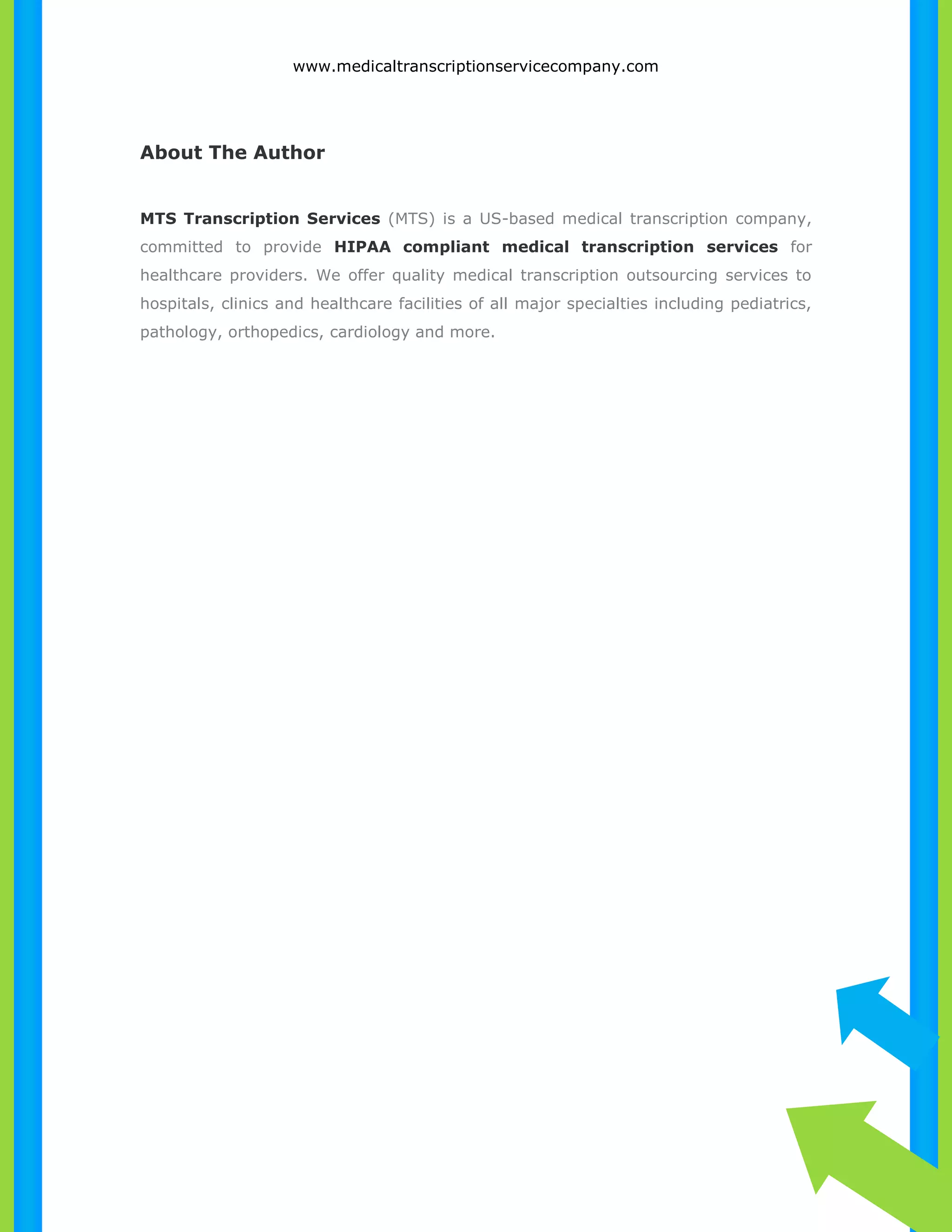 www.medicaltranscriptionservicecompany.com 
About The Author 
MTS Transcription Services (MTS) is a US-based medical transcription company, 
committed to provide HIPAA compliant medical transcription services for 
healthcare providers. We offer quality medical transcription outsourcing services to 
hospitals, clinics and healthcare facilities of all major specialties including pediatrics, 
pathology, orthopedics, cardiology and more. 
