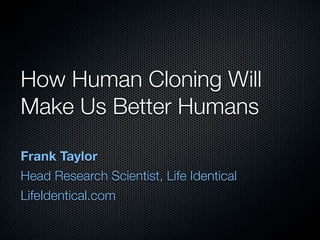 How Human Cloning Will
Make Us Better Humans
Frank Taylor
Head Research Scientist, Life Identical
LifeIdentical.com
 