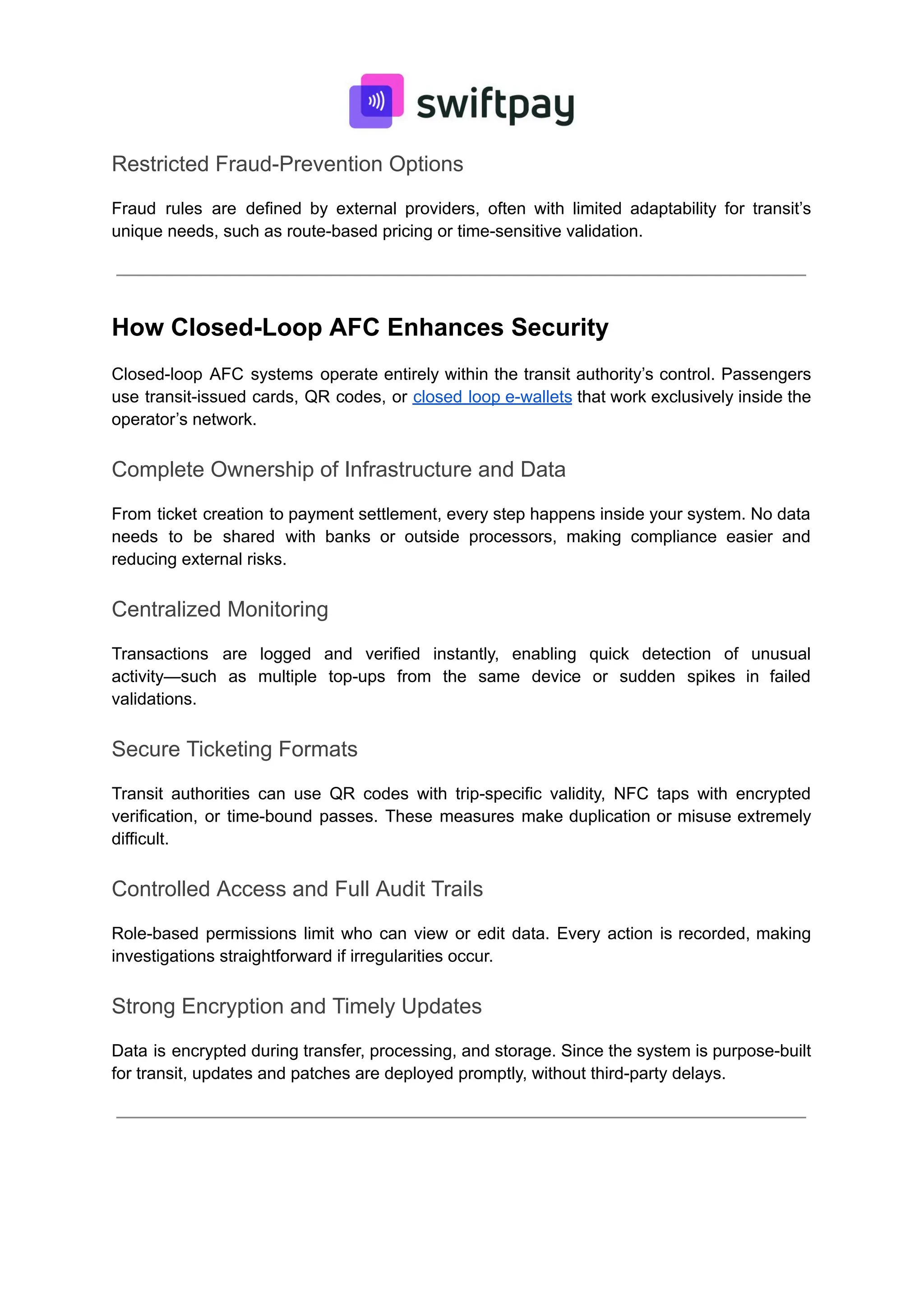 Restricted Fraud-Prevention Options
Fraud rules are defined by external providers, often with limited adaptability for transit’s
unique needs, such as route-based pricing or time-sensitive validation.
How Closed-Loop AFC Enhances Security
Closed-loop AFC systems operate entirely within the transit authority’s control. Passengers
use transit-issued cards, QR codes, or closed loop e-wallets that work exclusively inside the
operator’s network.
Complete Ownership of Infrastructure and Data
From ticket creation to payment settlement, every step happens inside your system. No data
needs to be shared with banks or outside processors, making compliance easier and
reducing external risks.
Centralized Monitoring
Transactions are logged and verified instantly, enabling quick detection of unusual
activity—such as multiple top-ups from the same device or sudden spikes in failed
validations.
Secure Ticketing Formats
Transit authorities can use QR codes with trip-specific validity, NFC taps with encrypted
verification, or time-bound passes. These measures make duplication or misuse extremely
difficult.
Controlled Access and Full Audit Trails
Role-based permissions limit who can view or edit data. Every action is recorded, making
investigations straightforward if irregularities occur.
Strong Encryption and Timely Updates
Data is encrypted during transfer, processing, and storage. Since the system is purpose-built
for transit, updates and patches are deployed promptly, without third-party delays.
 