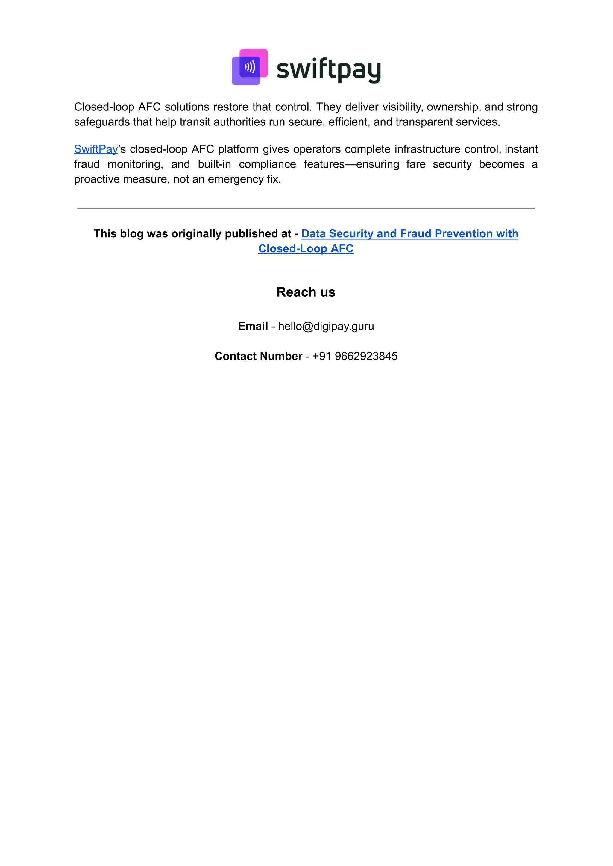 Closed-loop AFC solutions restore that control. They deliver visibility, ownership, and strong
safeguards that help transit authorities run secure, efficient, and transparent services.
SwiftPay’s closed-loop AFC platform gives operators complete infrastructure control, instant
fraud monitoring, and built-in compliance features—ensuring fare security becomes a
proactive measure, not an emergency fix.
This blog was originally published at - Data Security and Fraud Prevention with
Closed-Loop AFC
Reach us
Email - hello@digipay.guru
Contact Number - +91 9662923845
 