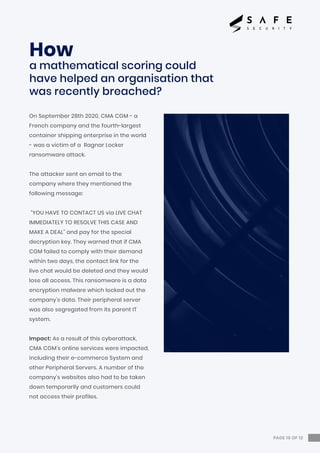 PAGE 10 OF 12
On September 28th 2020, CMA CGM - a
French company and the fourth-largest
container shipping enterprise in the world
- was a victim of a Ragnar Locker
ransomware attack.
The attacker sent an email to the
company where they mentioned the
following message:
“YOU HAVE TO CONTACT US via LIVE CHAT
IMMEDIATELY TO RESOLVE THIS CASE AND
MAKE A DEAL” and pay for the special
decryption key. They warned that if CMA
CGM failed to comply with their demand
within two days, the contact link for the
live chat would be deleted and they would
lose all access. This ransomware is a data
encryption malware which locked out the
company’s data. Their peripheral server
was also segregated from its parent IT
system.
Impact: As a result of this cyberattack,
CMA CGM’s online services were impacted,
including their e-commerce System and
other Peripheral Servers. A number of the
company’s websites also had to be taken
down temporarily and customers could
not access their profiles.
How
a mathematical scoring could
have helped an organisation that
was recently breached?
 