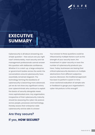 Cybersecurity is all about answering one
simple question - How secure are you right
now? Unfortunately, most security and risk
management professionals cannot answer
this question with deliberate confidence.
Whether it is a start-up, a large enterprise
or government bodies across the world, the
conversations around cybersecurity have
essentially remained stagnant. The
technology forming the backbone of
cybersecurity is becoming more advanced,
yet we do not show any significant victory
over cybercriminals who continue to exploit
the basics of security alongside newer,
more sophisticated ones. Any organisation,
irrespective of their cybersecurity maturity
should be assessing the cyber risk posture
across people, processes and technology,
thereby assess their enterprise-wide
cybersecurity and be able to answer:
Are they secure?
If yes, HOW SECURE?
Your answer to these questions could be
influenced by multiple factors such as the
strength of your security team, the
investment in cyber-security or even the
number of cybersecurity products you
have. Today, businesses are basing their
critical cybersecurity decisions on multiple
abstractions from different subjective
sources. Moreover, the traditional approach
has been to perform a point-in-time
cross-sectional evaluation of sample sets
or feedback to gauge your organisation’s
cyber risk posture. Is this enough?
EXECUTIVE
SUMMARY
PAGE 01 OF 12
 