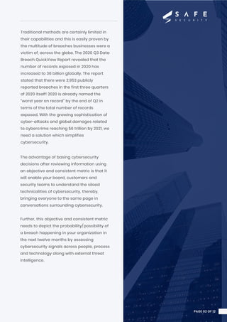 Traditional methods are certainly limited in
their capabilities and this is easily proven by
the multitude of breaches businesses were a
victim of, across the globe. The 2020 Q3 Data
Breach QuickView Report revealed that the
number of records exposed in 2020 has
increased to 36 billion globally. The report
stated that there were 2,953 publicly
reported breaches in the first three quarters
of 2020 itself! 2020 is already named the
“worst year on record” by the end of Q2 in
terms of the total number of records
exposed. With the growing sophistication of
cyber-attacks and global damages related
to cybercrime reaching $6 trillion by 2021, we
need a solution which simplifies
cybersecurity.
The advantage of basing cybersecurity
decisions after reviewing information using
an objective and consistent metric is that it
will enable your board, customers and
security teams to understand the siloed
technicalities of cybersecurity, thereby,
bringing everyone to the same page in
conversations surrounding cybersecurity.
Further, this objective and consistent metric
needs to depict the probability/possibility of
a breach happening in your organization in
the next twelve months by assessing
cybersecurity signals across people, process
and technology along with external threat
intelligence.
PAGE 02 OF 12
 