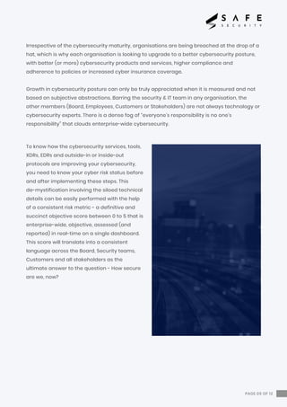 Irrespective of the cybersecurity maturity, organisations are being breached at the drop of a
hat, which is why each organisation is looking to upgrade to a better cybersecurity posture,
with better (or more) cybersecurity products and services, higher compliance and
adherence to policies or increased cyber insurance coverage.
Growth in cybersecurity posture can only be truly appreciated when it is measured and not
based on subjective abstractions. Barring the security & IT team in any organisation, the
other members (Board, Employees, Customers or Stakeholders) are not always technology or
cybersecurity experts. There is a dense fog of “everyone’s responsibility is no one’s
responsibility” that clouds enterprise-wide cybersecurity.
To know how the cybersecurity services, tools,
XDRs, EDRs and outside-in or inside-out
protocols are improving your cybersecurity,
you need to know your cyber risk status before
and after implementing these steps. This
de-mystification involving the siloed technical
details can be easily performed with the help
of a consistent risk metric - a definitive and
succinct objective score between 0 to 5 that is
enterprise-wide, objective, assessed (and
reported) in real-time on a single dashboard.
This score will translate into a consistent
language across the Board, Security teams,
Customers and all stakeholders as the
ultimate answer to the question - How secure
are we, now?
PAGE 05 OF 12
 