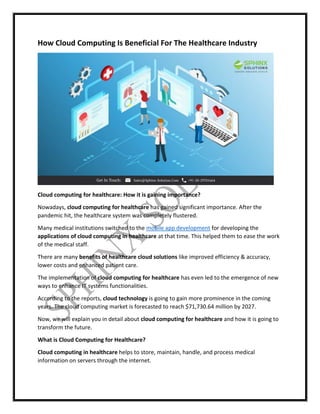 How Cloud Computing Is Beneficial For The Healthcare Industry
Cloud computing for healthcare: How it is gaining importance?
Nowadays, cloud computing for healthcare has gained significant importance. After the
pandemic hit, the healthcare system was completely flustered.
Many medical institutions switched to the mobile app development for developing the
applications of cloud computing in healthcare at that time. This helped them to ease the work
of the medical staff.
There are many benefits of healthcare cloud solutions like improved efficiency & accuracy,
lower costs and enhanced patient care.
The implementation of cloud computing for healthcare has even led to the emergence of new
ways to enhance IT systems functionalities.
According to the reports, cloud technology is going to gain more prominence in the coming
years. The cloud computing market is forecasted to reach $71,730.64 million by 2027.
Now, we will explain you in detail about cloud computing for healthcare and how it is going to
transform the future.
What is Cloud Computing for Healthcare?
Cloud computing in healthcare helps to store, maintain, handle, and process medical
information on servers through the internet.
 