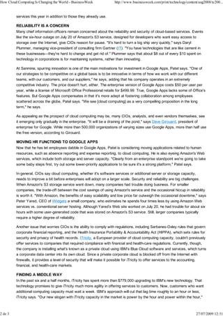 How Cloud Computing Is Changing the World - BusinessWeek              http://www.businessweek.com/print/technology/content/aug2008/tc200...


         services this year in addition to those they already use.

         RELIABILITY IS A CONCERN
         Many chief information officers remain concerned about the reliability and security of cloud-based services. Events
         like the six-hour outage on July 20 of Amazon's S3 service, designed for developers who want easy access to
         storage over the Internet, give CIOs reason for pause. "It's hard to turn a big ship very quickly," says Daryl
         Plummer, managing vice-president of consulting firm Gartner (IT). "You have technologies that are like cement in
         these businesses—they're hard to change and get rid of." Plummer says that about $8 out of every $10 spent on
         technology in corporations is for maintaining systems, rather than innovating.

         At Sanmina, spurring innovation is one of the main motivations for investment in Google Apps, Patel says. "One of
         our strategies to be competitive on a global basis is to be innovative in terms of how we work with our different
         teams, with our customers, and our suppliers," he says, adding that his company operates in an extremely
         competitive industry. The price doesn't hurt, either. The enterprise version of Google Apps costs $50 per user per
         year, while a license of Microsoft Office Professional retails for $499.99. True, Google Apps lacks some of Office's
         features. But Google Apps compensates in that it's more adept at fostering collaboration among employees
         scattered across the globe, Patel says. "We see [cloud computing] as a very compelling proposition in the long
         term," he says.

         As appealing as the prospect of cloud computing may be, many CIOs, analysts, and even vendors themselves, see
         it emerging only gradually in the enterprise. "It will be a draining of the pond," says Dave Girouard, president of
         enterprise for Google. While more than 500,000 organizations of varying sizes use Google Apps, more than half use
         the free version, according to Girouard.

         MOVING HR FUNCTIONS TO GOOGLE APPS
         Now that he has let employees dabble in Google Apps, Patel is considering moving applications related to human
         resources, such as absence reporting and expense reporting, to cloud computing. He is also eyeing Amazon's Web
         services, which include both storage and server capacity. "Clearly from an enterprise standpoint we're going to take
         some baby steps first, try out some lower-priority applications to be sure it's a strong platform," Patel says.

         In general, CIOs say cloud computing, whether it's software services or additional server or storage capacity,
         needs to improve a bit before enterprises will adopt on a larger scale. Security and reliability are big challenges.
         When Amazon's S3 storage service went down, many companies had trouble doing business. For smaller
         companies, the trade-off between the cost savings of using Amazon's service and the occasional hiccup in reliability
         is worth it. "With Amazon, the benefits of easy scalability and low price far outweigh the occasional downtime," says
         Peter Yared, CEO of iWidgets a small company, who estimates he spends four times less by using Amazon Web
         services vs. conventional server hosting. Although Yared's Web site worked on July 20, he had trouble for about six
         hours with some user-generated code that was stored on Amazon's S3 service. Still, larger companies typically
         require a higher degree of reliability.

         Another issue that worries CIOs is the ability to comply with regulations, including Sarbanes-Oxley rules that govern
         corporate financial reporting, and the Health Insurance Portability & Accountability Act (HIPPA), which sets rules for
         security and privacy of health records. ITricity, a European provider of cloud computing capacity, couldn't previously
         offer services to companies that required compliance with financial and health-care regulations. Currently, though,
         the company is installing what's known as a private cloud using IBM's Blue Cloud software and services, which turns
         a corporate data center into its own cloud. Since a private corporate cloud is blocked off from the Internet with
         firewalls, it provides a level of security that will make it possible for iTricity to offer services to the accounting,
         financial, and health-care markets.

         FINDING A MIDDLE WAY
         In the past six and a half months, iTricity has spent more than $779,000 upgrading to IBM's new technology. That
         technology promises to give iTricity much more agility in offering services to customers. Now, customers who want
         additional computing capacity must wait a week. IBM's approach will cut that lag time roughly to an hour or less,
         iTricity says. "Our new slogan with iTricity capacity in the market is power by the hour and power within the hour,"



2 de 3                                                                                                                   27/07/2009 12:31
 