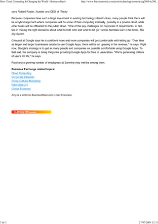 How Cloud Computing Is Changing the World - BusinessWeek              http://www.businessweek.com/print/technology/content/aug2008/tc200...


         says Robert Rosier, founder and CEO of iTricity.

         Because companies have such a large investment in existing technology infrastructure, many people think there will
         be a hybrid approach where companies will do some of their computing internally, possibly in a private cloud, while
         other tasks will be offloaded to the public cloud. "One of the key challenges for corporate IT departments, in fact,
         lies in making the right decisions about what to hold onto and what to let go," writes Nicholas Carr in his book, The
         Big Switch.

         Girouard at Google says he is confident more and more companies will get comfortable with letting go. "Over time
         as larger and larger businesses decide to use Google Apps, there will be an upswing in the revenue," he says. Right
         now, Google's strategy is to get as many people and companies as possible comfortable using Google Apps. To
         that end, the company is doing things like providing Google Apps for free to universities. "We're generating millions
         of users for life," he says.

         Patel and a growing number of employees at Sanmina may well be among them.

         Business Exchange related topics:
         Cloud Computing
         Corporate Intranets
         Cross-Cultural Marketing
         Enterprise 2.0
         Global Economy

         King is a writer for BusinessWeek.com in San Francisco.




3 de 3                                                                                                                   27/07/2009 12:31
 
