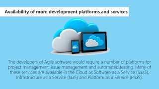 The developers of Agile software would require a number of platforms for
project management, issue management and automated testing. Many of
these services are available in the Cloud as Software as a Service (SaaS),
Infrastructure as a Service (IaaS) and Platform as a Service (PaaS).
Availability of more development platforms and services
 