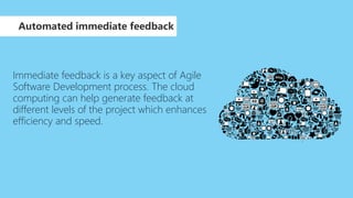 Immediate feedback is a key aspect of Agile
Software Development process. The cloud
computing can help generate feedback at
different levels of the project which enhances
efficiency and speed.
Automated immediate feedback
 