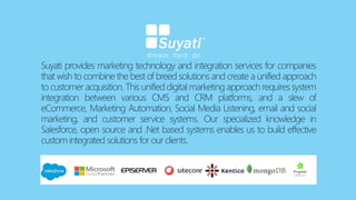 Suyati provides marketing technology and integration services for companies
that wish to combine the best of breed solutions and create a unified approach
to customer acquisition. This unified digital marketing approach requires system
integration between various CMS and CRM platforms, and a slew of
eCommerce, Marketing Automation, Social Media Listening, email and social
marketing, and customer service systems. Our specialized knowledge in
Salesforce, open source and .Net based systems enables us to build effective
custom integrated solutions for our clients.
 