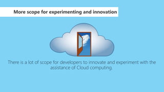 More scope for experimenting and innovation
There is a lot of scope for developers to innovate and experiment with the
assistance of Cloud computing.
 
