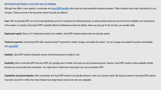 DIFFERENCE BETWEEN CLOUD ERP AND ON PREMISE
Although they differ in many aspects, on-premises and cloud ERP benefits often serve the same essential business processes. These variations have major implications for your
company. These are some of the key places where they both are different:
Cost: With on-premises ERP, you must invest significantly up front in hardware and software licenses, as well as devote resources and time for the installation and maintenance
of the system. In contrast, cloud based ERP is typically offered as Software-as-a-Service (SaaS), where you only pay for the services, you actually utilize.
Deployment speed: Since no IT infrastructure needs to be installed, cloud ERP solutions deployments are typically quicker.
Technical expertise: On-premises ERP often requires trained IT personnel to install, manage, and update the system. You can manage and update the system automatically
with cloud ERP.
Usability: Cloud ERP solutions frequently require minimal training and is simpler to use.
Scalability: Both on-premises ERP and cloud ERP can typically grow to handle more users as your business expands. However, cloud ERP solutions make scalability simpler
because you can just add more subscribers. You might have to install more robust gear if you use on-premises ERP.
Capabilities and personalization: Both on-premises and cloud ERP solutions are typically tailored to meet your business needs. But because certain on-premises ERP systems
have been around for a while, they have amassed very large feature sets and are also very adaptable.
 